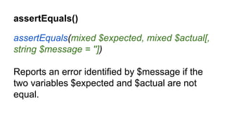 assertEquals()
assertEquals(mixed $expected, mixed $actual[,
string $message = ''])
Reports an error identified by $message if the
two variables $expected and $actual are not
equal.
 