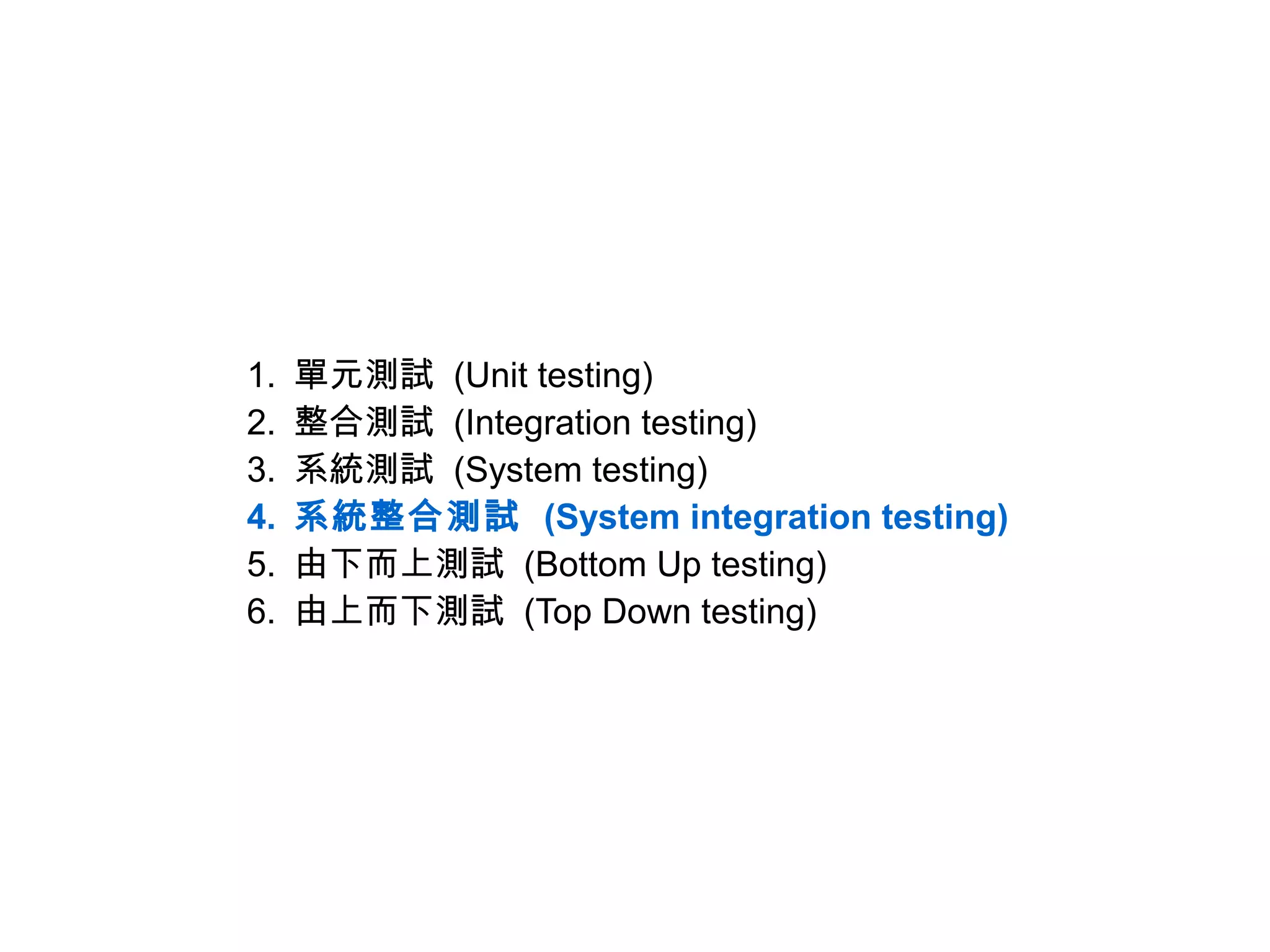 1.   單元測試 (Unit testing)
2.   整合測試 (Integration testing)
3.   系統測試 (System testing)
4.   系統整合測試 (System integration testing)
5.   由下而上測試 (Bottom Up testing)
6.   由上而下測試 (Top Down testing)
 