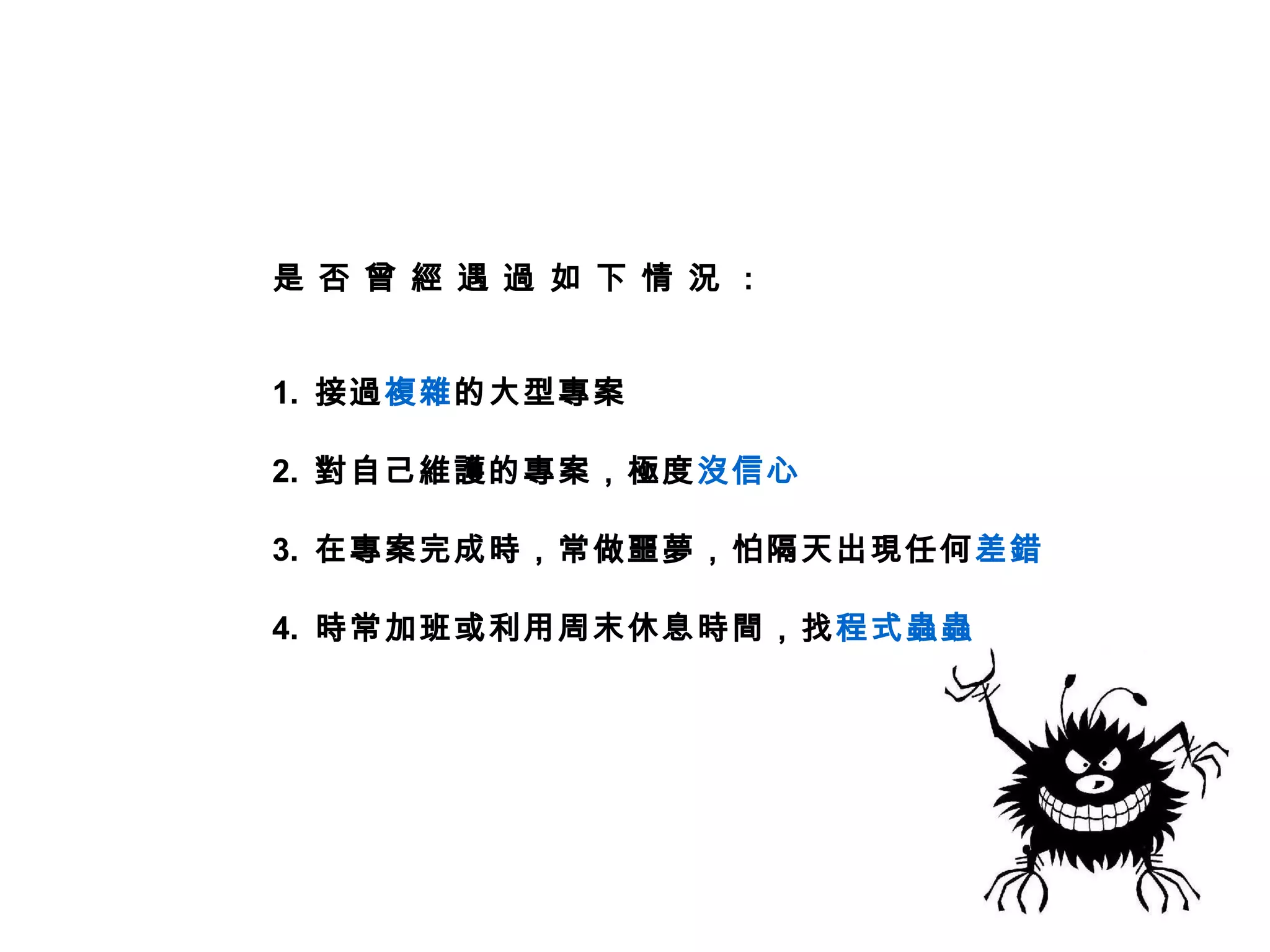 是 否 曾 經 遇 過 如 下 情 況 :


1. 接過複雜的大型專案

2. 對自己維護的專案，極度沒信心

3. 在專案完成時，常做噩夢，怕隔天出現任何 差錯

4. 時常加班或利用周末休息時間，找程式蟲蟲
 