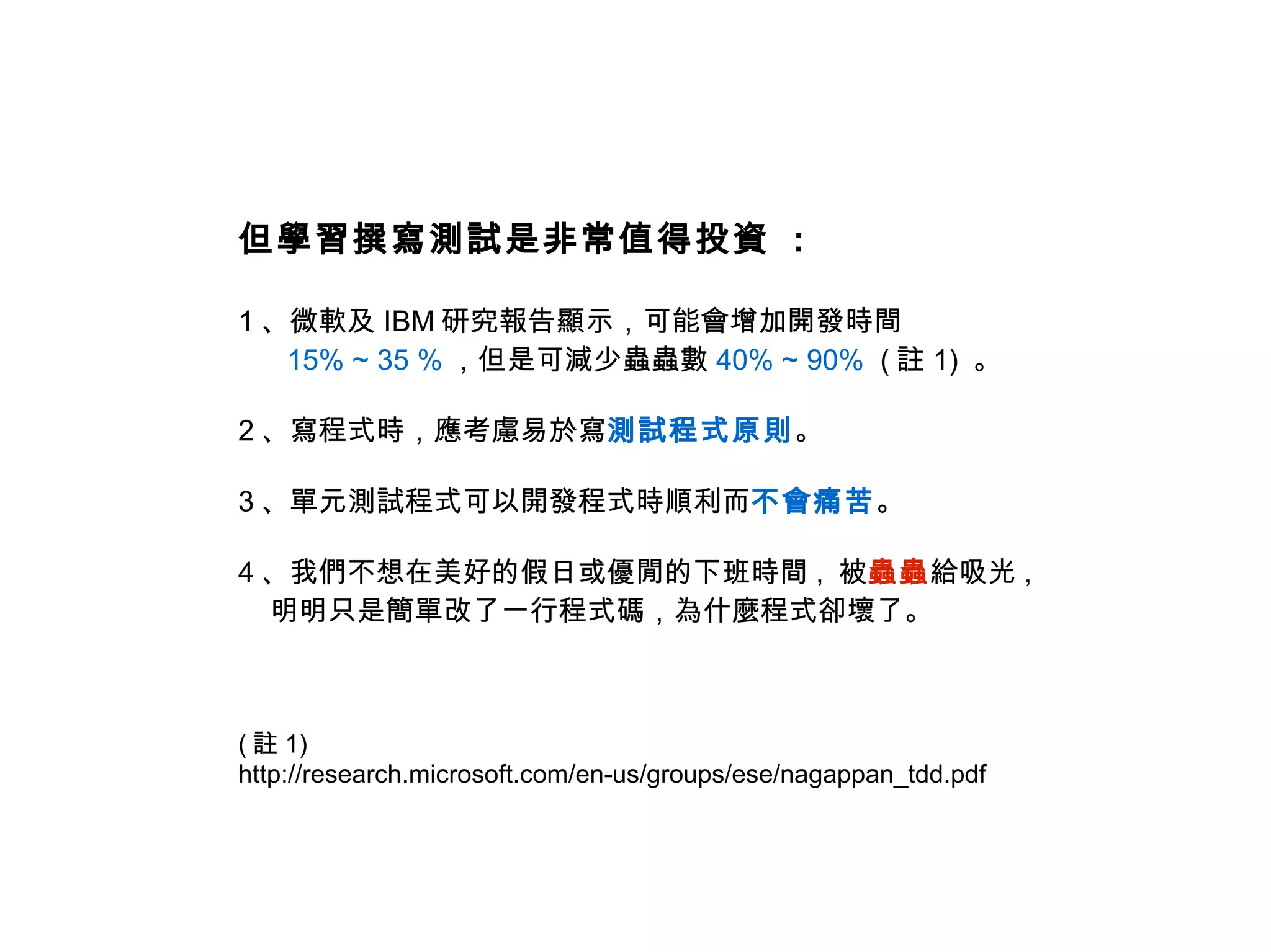 但學習撰寫測試是非常值得投資 :

1 、微軟及 IBM 研究報告顯示，可能會增加開發時間
   15% ~ 35 % ，但是可減少蟲蟲數 40% ~ 90% ( 註 1) 。

2 、寫程式時，應考慮易於寫測試程式原則。

3 、單元測試程式可以開發程式時順利而不會痛苦。

4 、我們不想在美好的假日或優閒的下班時間 , 被蟲蟲給吸光 ,
  明明只是簡單改了一行程式碼，為什麼程式卻壞了。



( 註 1)
http://research.microsoft.com/en-us/groups/ese/nagappan_tdd.pdf
 