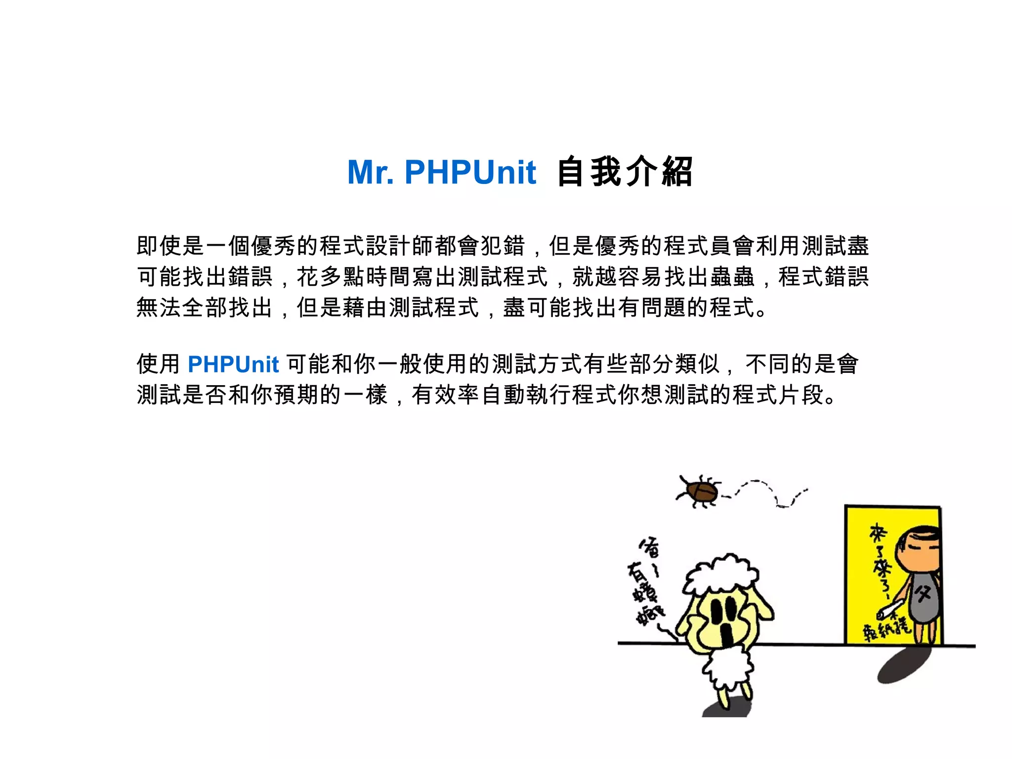 Mr. PHPUnit 自我介紹

即使是一個優秀的程式設計師都會犯錯，但是優秀的程式員會利用測試盡
可能找出錯誤，花多點時間寫出測試程式，就越容易找出蟲蟲，程式錯誤
無法全部找出，但是藉由測試程式，盡可能找出有問題的程式。

使用 PHPUnit 可能和你一般使用的測試方式有些部分類似 , 不同的是會
測試是否和你預期的一樣，有效率自動執行程式你想測試的程式片段。
 