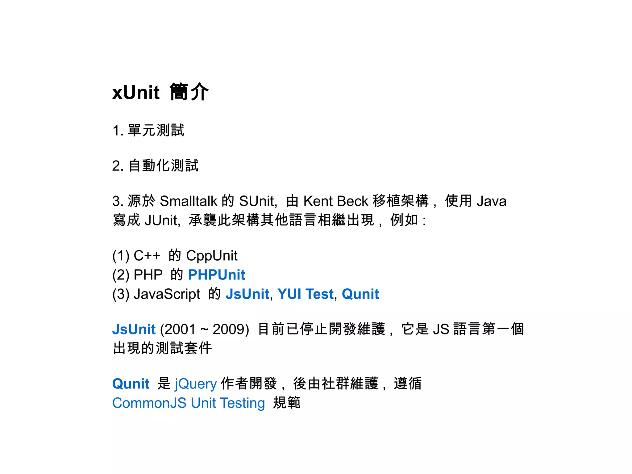 xUnit 簡介
1. 單元測試

2. 自動化測試

3. 源於 Smalltalk 的 SUnit, 由 Kent Beck 移植架構 , 使用 Java
寫成 JUnit, 承襲此架構其他語言相繼出現 , 例如 :

(1) C++ 的 CppUnit
(2) PHP 的 PHPUnit
(3) JavaScript 的 JsUnit, YUI Test, Qunit

JsUnit (2001 ~ 2009) 目前已停止開發維護 , 它是 JS 語言第一個
出現的測試套件

Qunit 是 jQuery 作者開發 , 後由社群維護 , 遵循
CommonJS Unit Testing 規範
 
