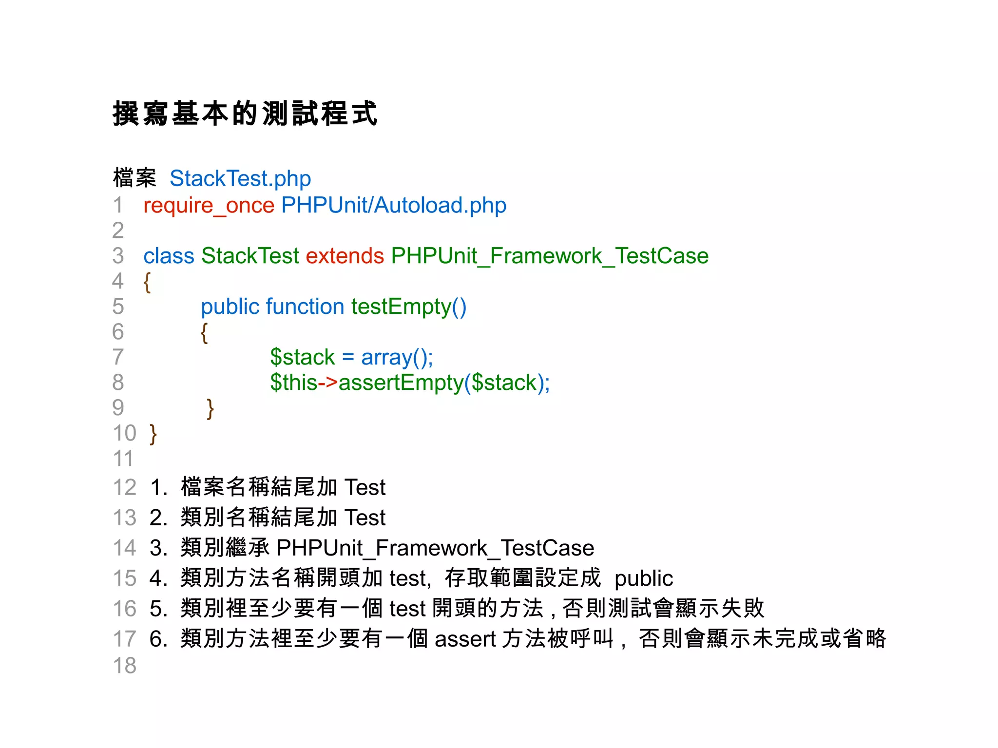 撰寫基本的測試程式

檔案 StackTest.php
1 require_once PHPUnit/Autoload.php
2
3 class StackTest extends PHPUnit_Framework_TestCase
4 {
5       public function testEmpty()
6       {
7               $stack = array();
8               $this->assertEmpty($stack);
9        }
10 }
11
12 1. 檔案名稱結尾加 Test
13 2. 類別名稱結尾加 Test
14 3. 類別繼承 PHPUnit_Framework_TestCase
15 4. 類別方法名稱開頭加 test, 存取範圍設定成 public
16 5. 類別裡至少要有一個 test 開頭的方法 , 否則測試會顯示失敗
17 6. 類別方法裡至少要有一個 assert 方法被呼叫 , 否則會顯示未完成或省略
18
 
