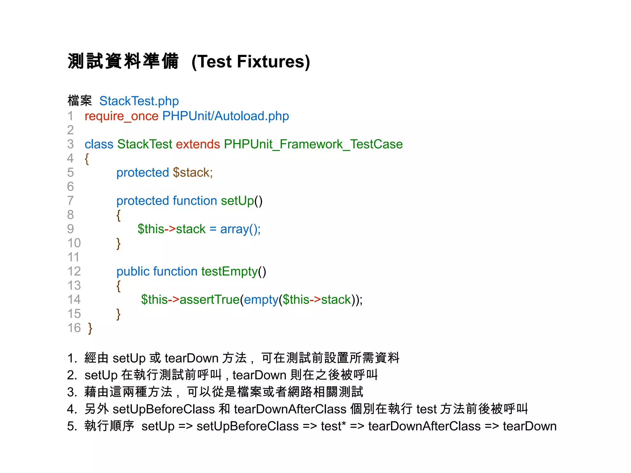 測試資料準備 (Test Fixtures)

檔案 StackTest.php
1 require_once PHPUnit/Autoload.php
2
3 class StackTest extends PHPUnit_Framework_TestCase
4 {
5       protected $stack;
6
7       protected function setUp()
8       {
9           $this->stack = array();
10      }
11
12      public function testEmpty()
13      {
14           $this->assertTrue(empty($this->stack));
15      }
16 }

1.   經由 setUp 或 tearDown 方法 , 可在測試前設置所需資料
2.   setUp 在執行測試前呼叫 , tearDown 則在之後被呼叫
3.   藉由這兩種方法 , 可以從是檔案或者網路相關測試
4.   另外 setUpBeforeClass 和 tearDownAfterClass 個別在執行 test 方法前後被呼叫
5.   執行順序 setUp => setUpBeforeClass => test* => tearDownAfterClass => tearDown
 