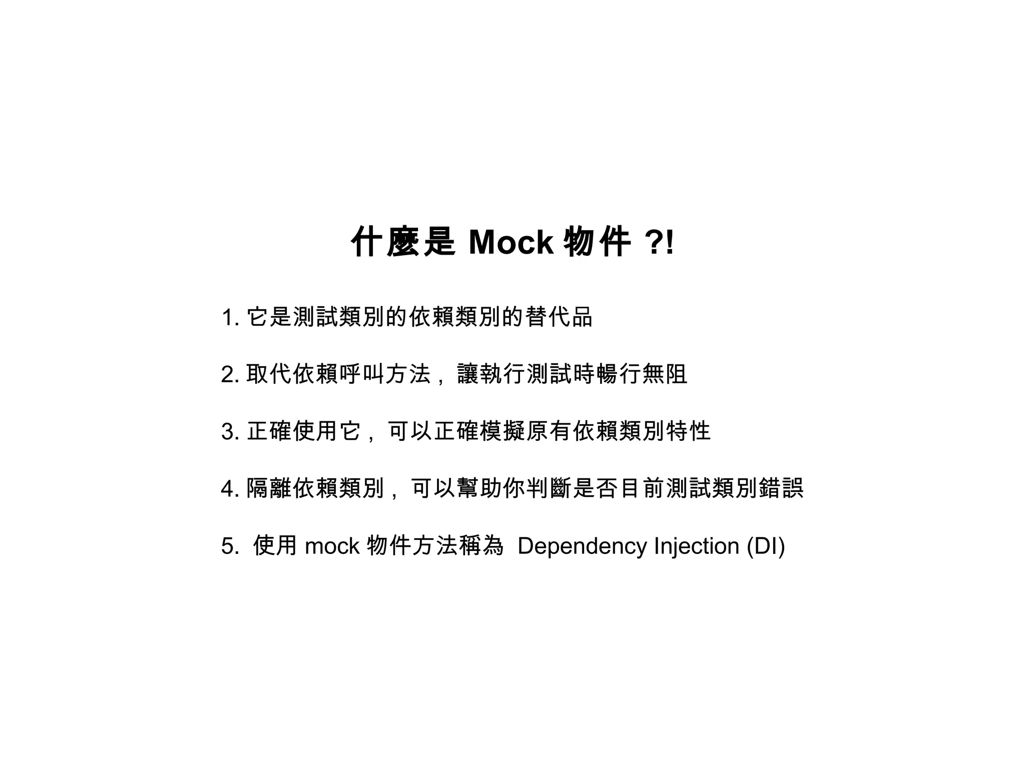 什麼是 Mock 物件 ?!

1. 它是測試類別的依賴類別的替代品

2. 取代依賴呼叫方法 , 讓執行測試時暢行無阻

3. 正確使用它 , 可以正確模擬原有依賴類別特性

4. 隔離依賴類別 , 可以幫助你判斷是否目前測試類別錯誤

5. 使用 mock 物件方法稱為 Dependency Injection (DI)
 