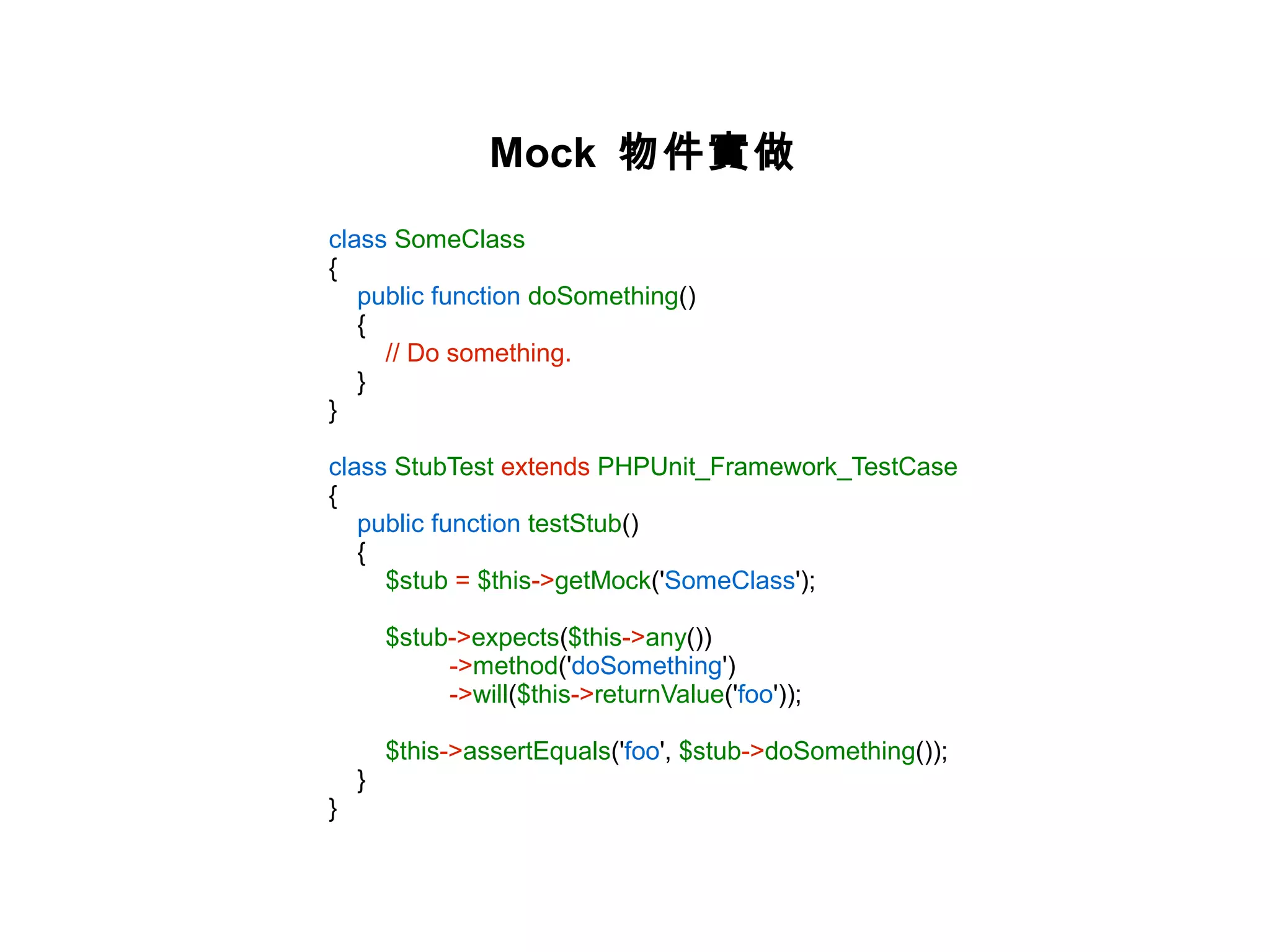Mock 物件實做
class SomeClass
{
   public function doSomething()
   {
     // Do something.
   }
}

class StubTest extends PHPUnit_Framework_TestCase
{
   public function testStub()
   {
     $stub = $this->getMock('SomeClass');

        $stub->expects($this->any())
             ->method('doSomething')
             ->will($this->returnValue('foo'));

        $this->assertEquals('foo', $stub->doSomething());
    }
}
 
