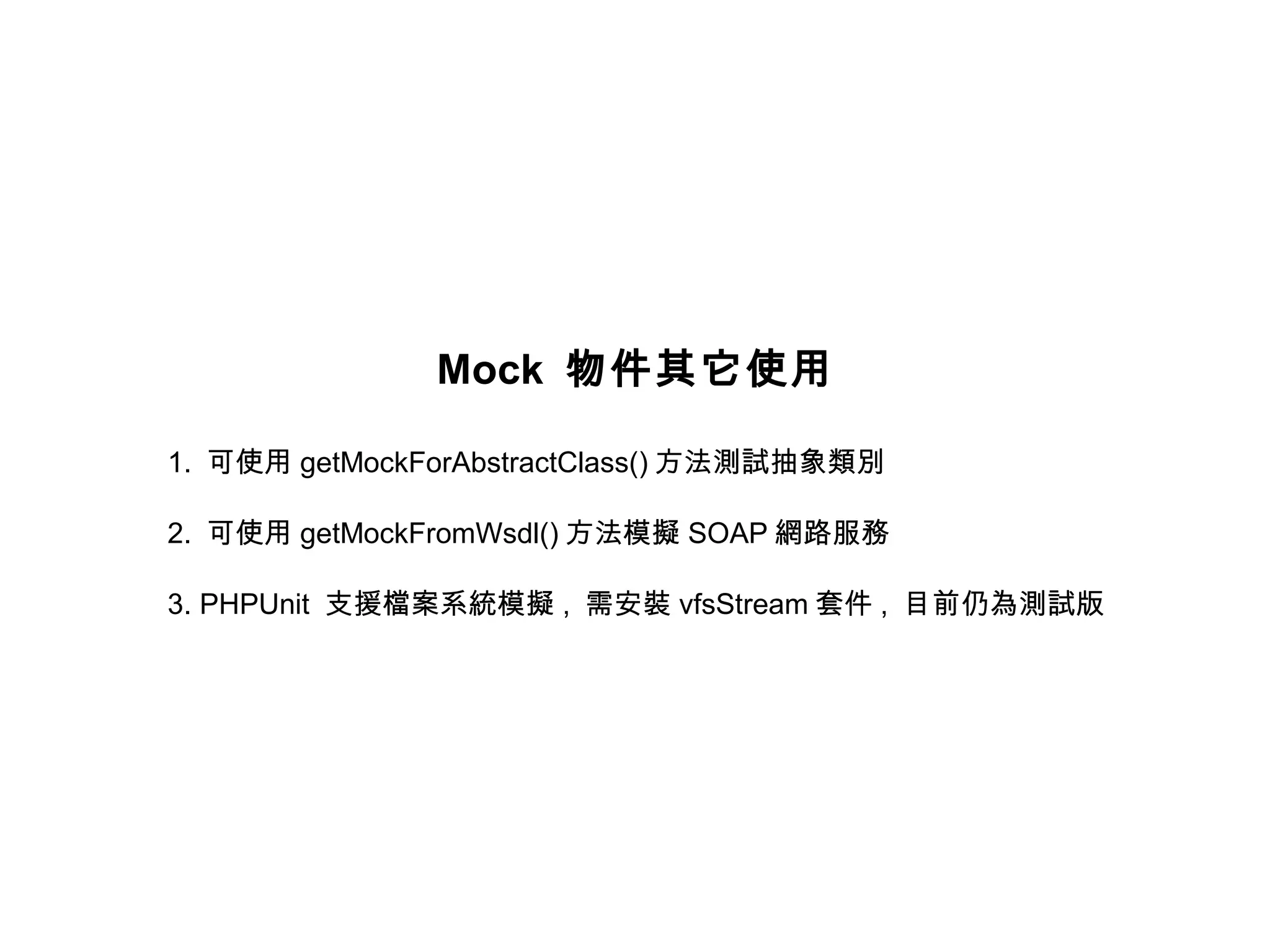 Mock 物件其它使用

1. 可使用 getMockForAbstractClass() 方法測試抽象類別

2. 可使用 getMockFromWsdl() 方法模擬 SOAP 網路服務

3. PHPUnit 支援檔案系統模擬 , 需安裝 vfsStream 套件 , 目前仍為測試版
 