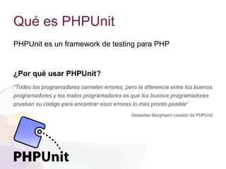 Qué es PHPUnit
PHPUnit es un framework de testing para PHP
¿Por qué usar PHPUnit?
“Todos los programadores cometen errores, pero la diferencia entre los buenos
programadores y los malos programadores es que los buenos programadores
prueban su código para encontrar esos errores lo más pronto posible“
Sebastian Bergmann creador de PHPUnit
 