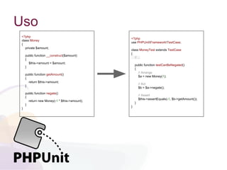 Uso
<?php
class Money
{
private $amount;
public function __construct($amount)
{
$this->amount = $amount;
}
public function getAmount()
{
return $this->amount;
}
public function negate()
{
return new Money(-1 * $this->amount);
}
}
<?php
use PHPUnitFrameworkTestCase;
class MoneyTest extends TestCase
{
// ...
public function testCanBeNegated()
{
// Arrange
$a = new Money(1);
// Act
$b = $a->negate();
// Assert
$this->assertEquals(-1, $b->getAmount());
}
}
 