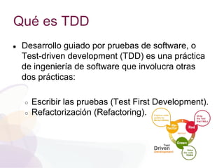 Qué es TDD
● Desarrollo guiado por pruebas de software, o
Test-driven development (TDD) es una práctica
de ingeniería de software que involucra otras
dos prácticas:
○ Escribir las pruebas (Test First Development).
○ Refactorización (Refactoring).
 