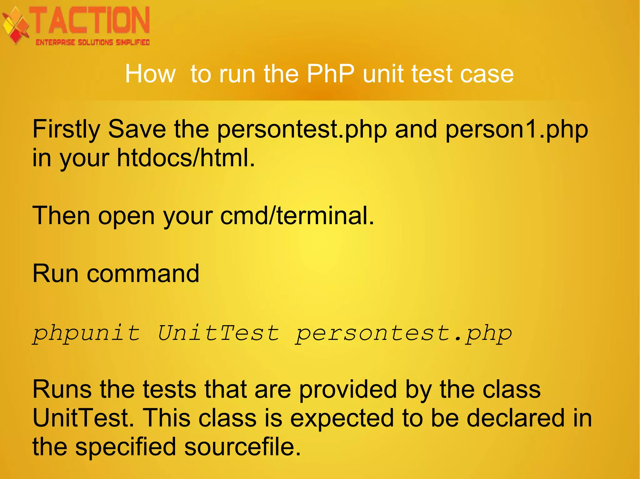 How to run the PhP unit test case Firstly Save the persontest.php and person1.php in your htdocs/html. Then open your cmd/terminal. Run command phpunit UnitTest persontest.php Runs the tests that are provided by the class UnitTest. This class is expected to be declared in the specified sourcefile. 