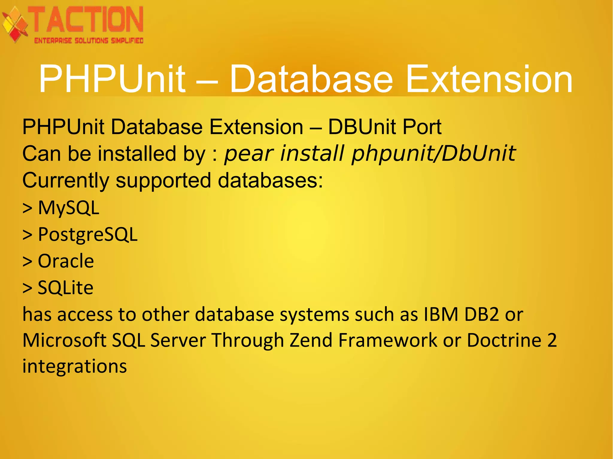 PHPUnit – Database Extension PHPUnit Database Extension – DBUnit Port Can be installed by : pear install phpunit/DbUnit Currently supported databases: > MySQL > PostgreSQL > Oracle > SQLite has access to other database systems such as IBM DB2 or Microsoft SQL Server Through Zend Framework or Doctrine 2 integrations 