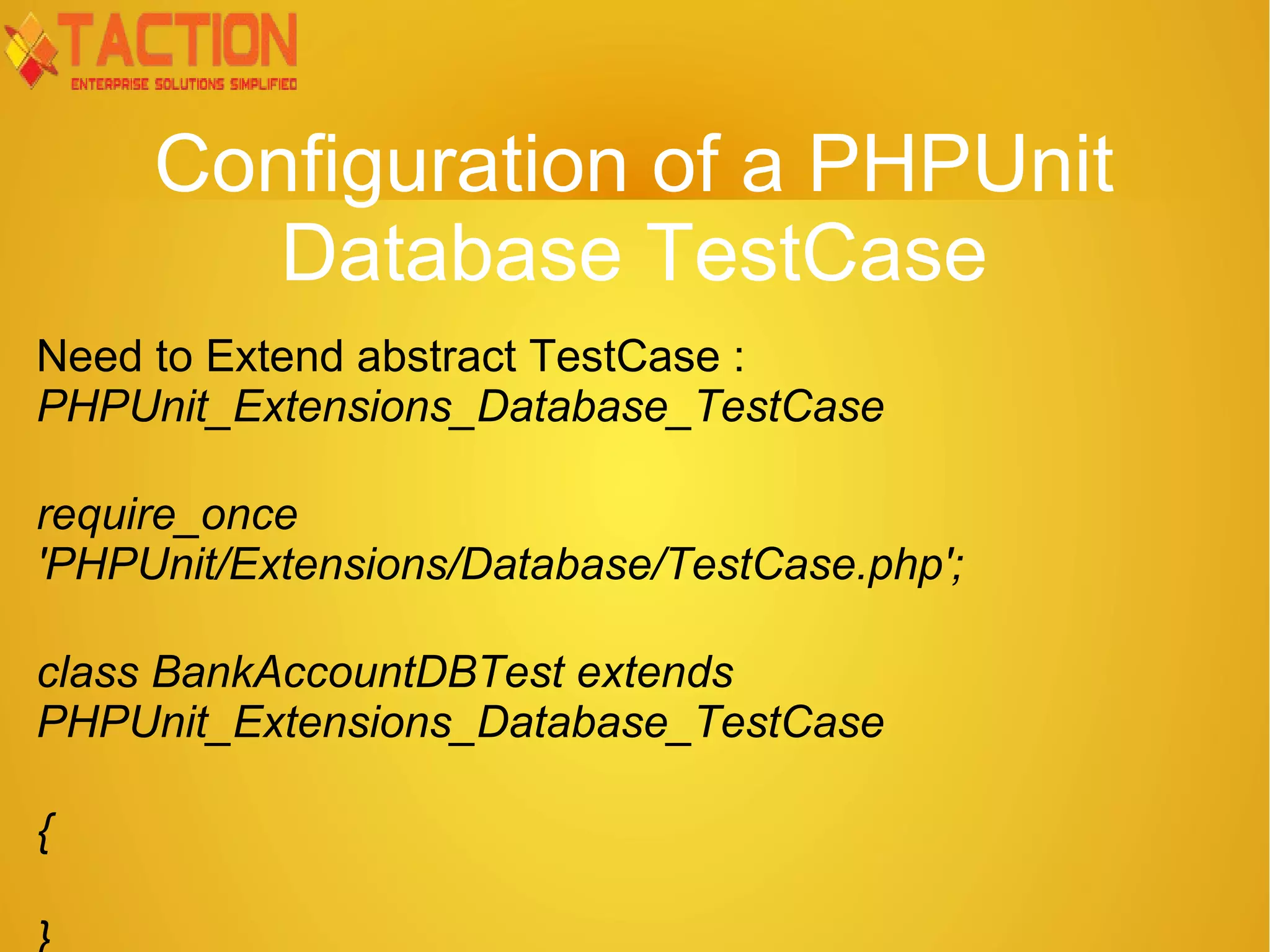 Configuration of a PHPUnit Database TestCase Need to Extend abstract TestCase : PHPUnit_Extensions_Database_TestCase require_once 'PHPUnit/Extensions/Database/TestCase.php'; class BankAccountDBTest extends PHPUnit_Extensions_Database_TestCase { 