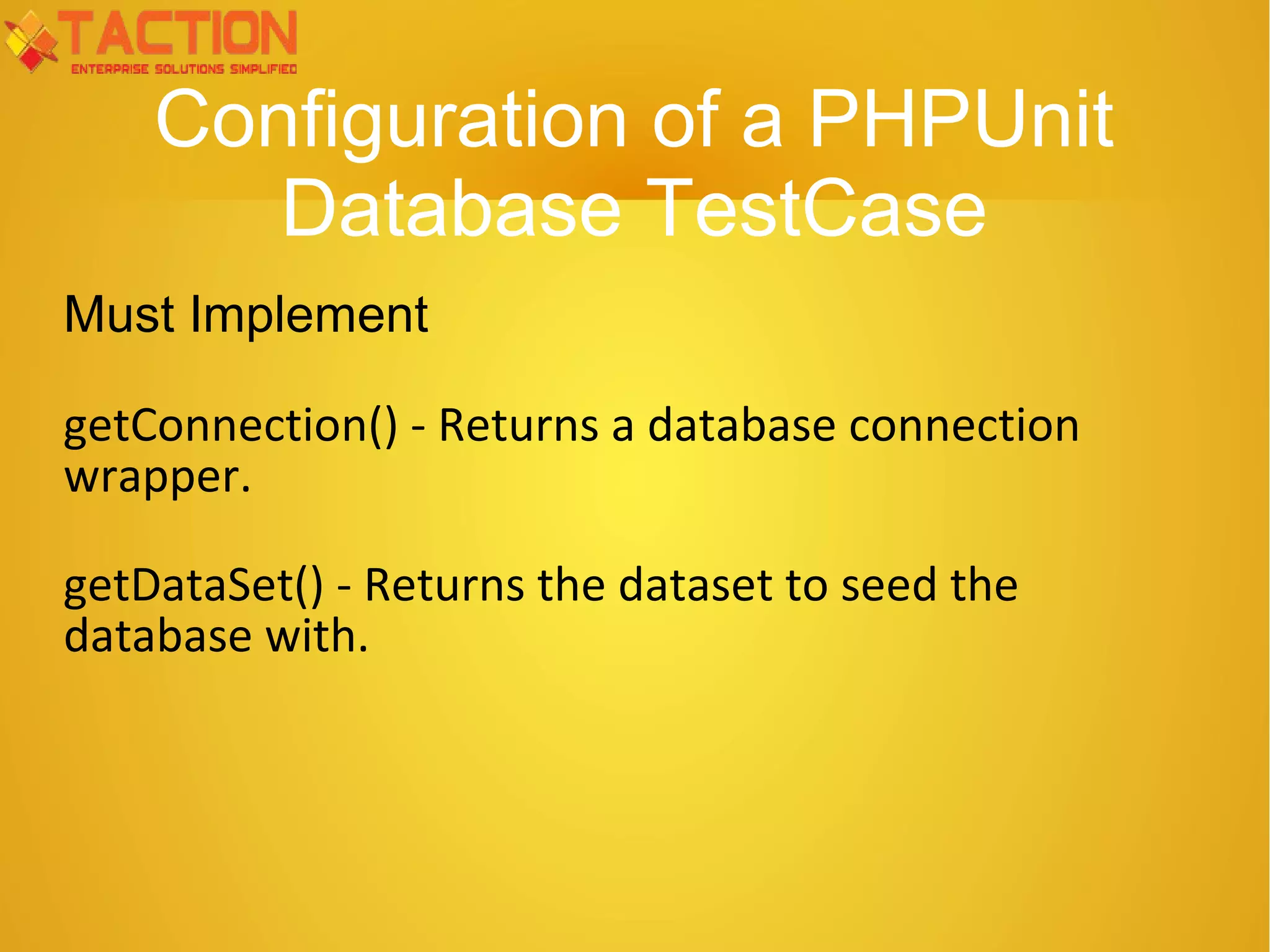 Configuration of a PHPUnit Database TestCase Must Implement getConnection() - Returns a database connection wrapper. getDataSet() - Returns the dataset to seed the database with. 