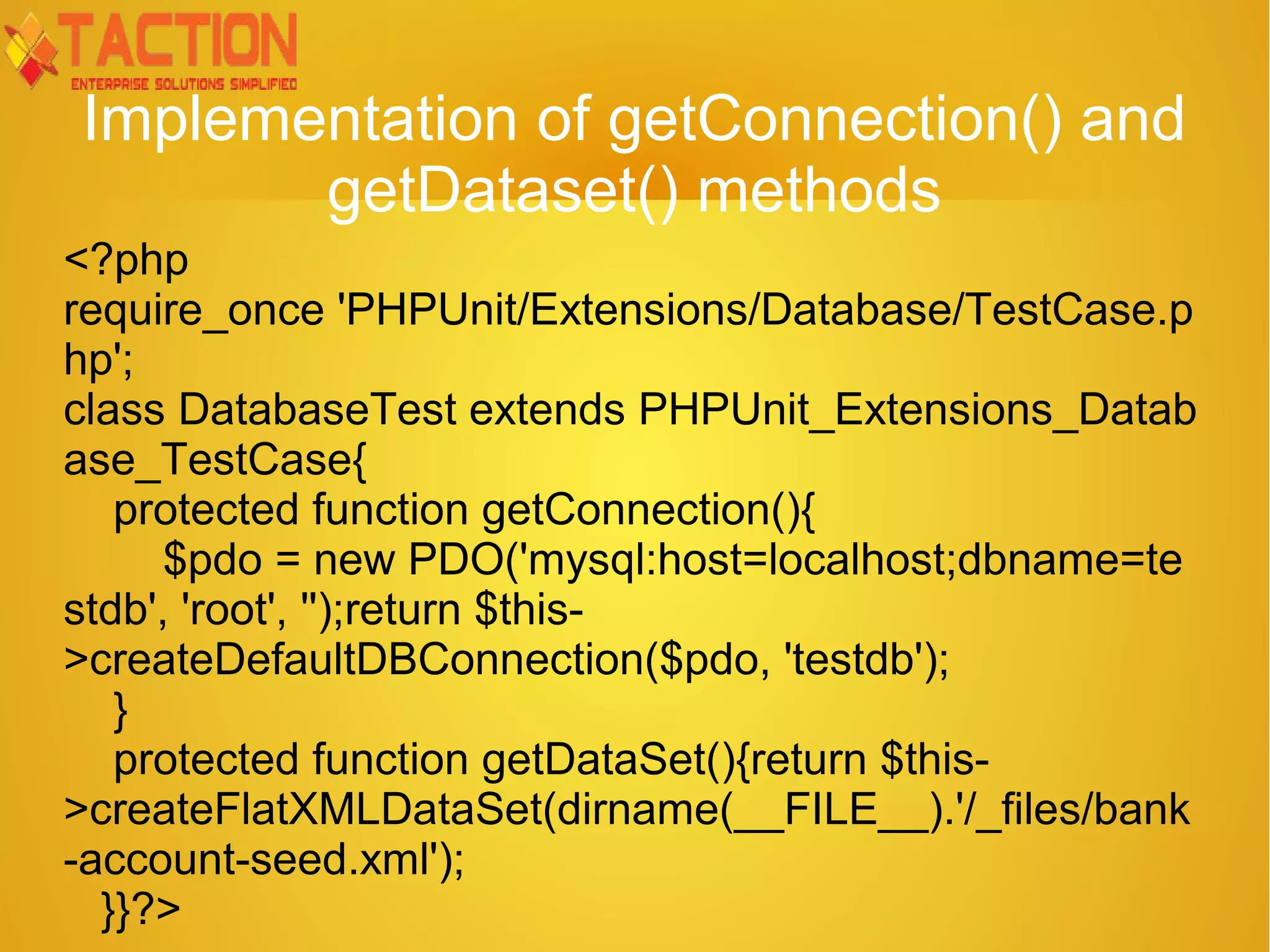 Implementation of getConnection() and getDataset() methods <?php require_once 'PHPUnit/Extensions/Database/TestCase.p hp'; class DatabaseTest extends PHPUnit_Extensions_Datab ase_TestCase{ protected function getConnection(){ $pdo = new PDO('mysql:host=localhost;dbname=te stdb', 'root', '');return $this- >createDefaultDBConnection($pdo, 'testdb'); } protected function getDataSet(){return $this- >createFlatXMLDataSet(dirname(__FILE__).'/_files/bank -account-seed.xml'); }}?> 