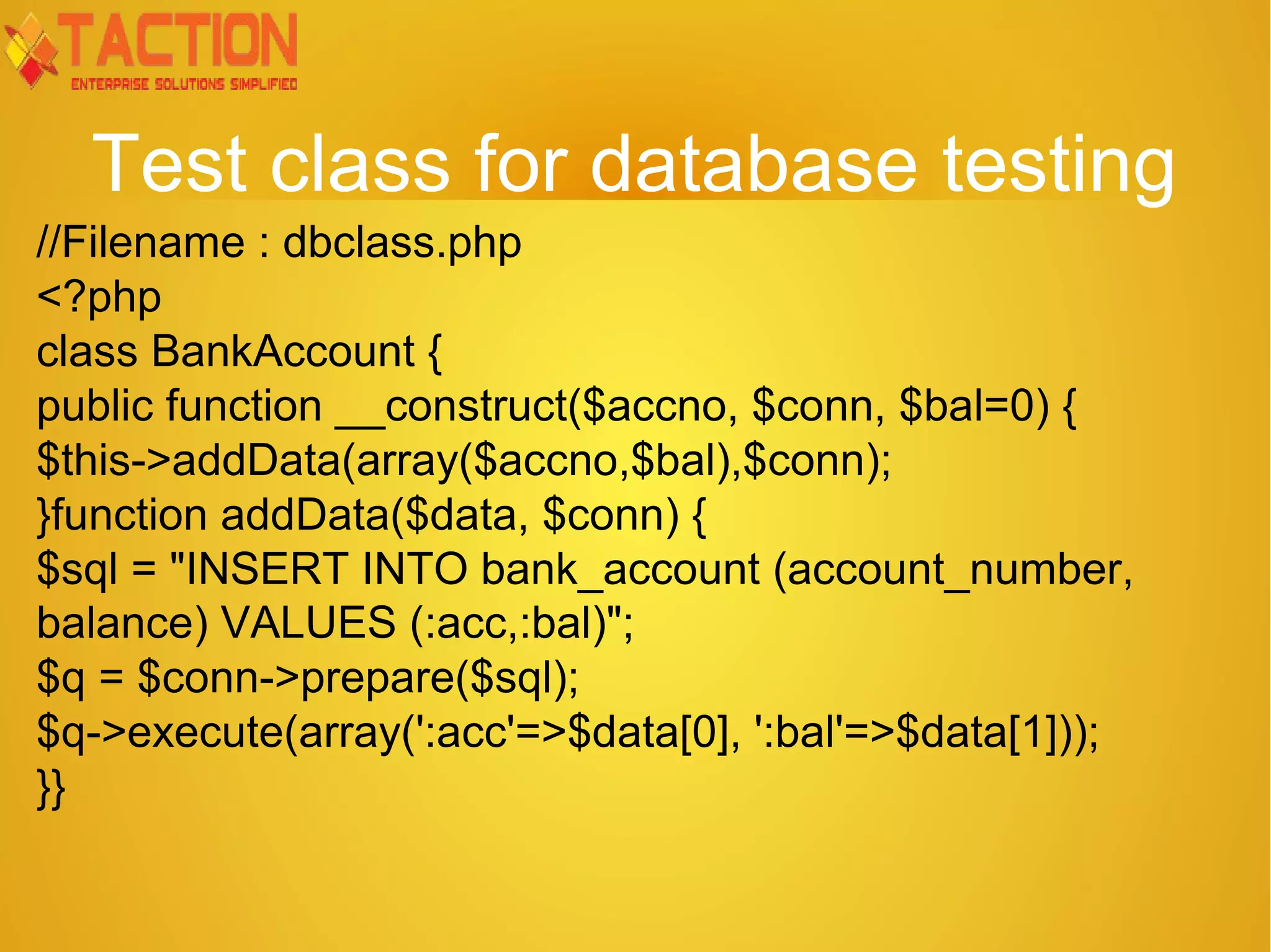 Test class for database testing //Filename : dbclass.php <?php class BankAccount { public function __construct($accno, $conn, $bal=0) { $this->addData(array($accno,$bal),$conn); }function addData($data, $conn) { $sql = "INSERT INTO bank_account (account_number, balance) VALUES (:acc,:bal)"; $q = $conn->prepare($sql); $q->execute(array(':acc'=>$data[0], ':bal'=>$data[1])); }} 