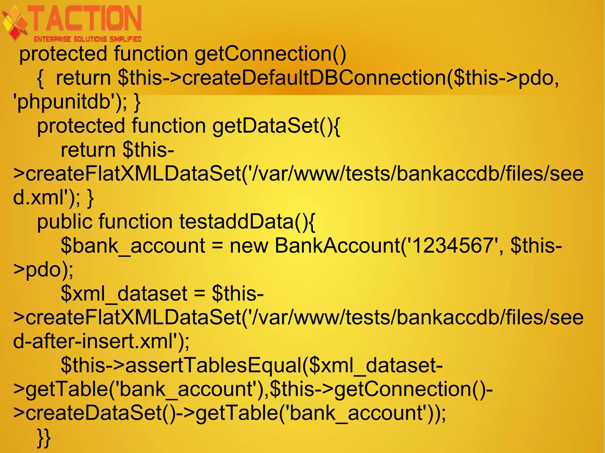 protected function getConnection() { return $this->createDefaultDBConnection($this->pdo, 'phpunitdb'); } protected function getDataSet(){ return $this- >createFlatXMLDataSet('/var/www/tests/bankaccdb/files/see d.xml'); } public function testaddData(){ $bank_account = new BankAccount('1234567', $this- >pdo); $xml_dataset = $this- >createFlatXMLDataSet('/var/www/tests/bankaccdb/files/see d-after-insert.xml'); $this->assertTablesEqual($xml_dataset- >getTable('bank_account'),$this->getConnection()- >createDataSet()->getTable('bank_account')); }} 