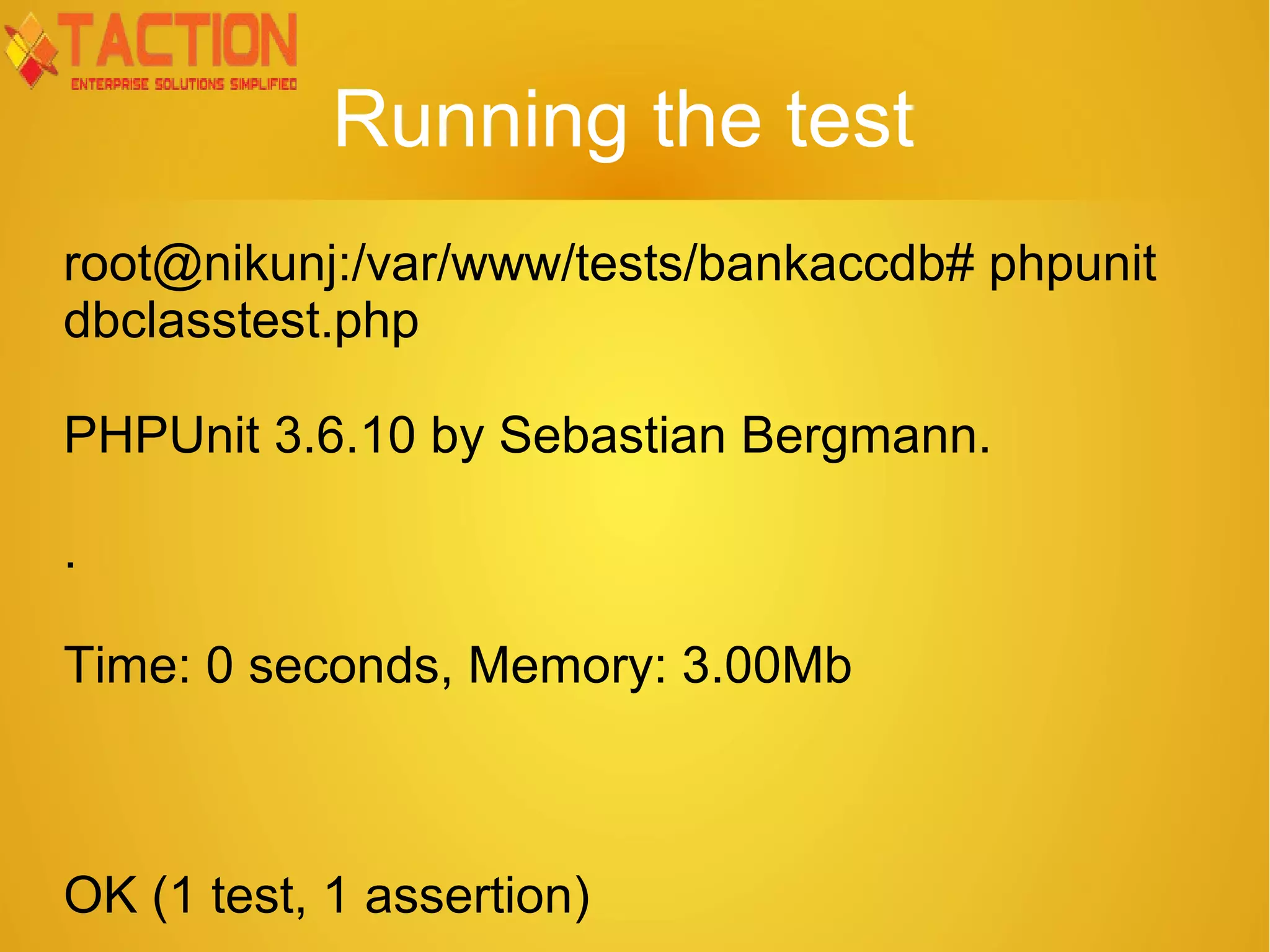 Running the test root@nikunj:/var/www/tests/bankaccdb# phpunit dbclasstest.php PHPUnit 3.6.10 by Sebastian Bergmann. . Time: 0 seconds, Memory: 3.00Mb OK (1 test, 1 assertion) 