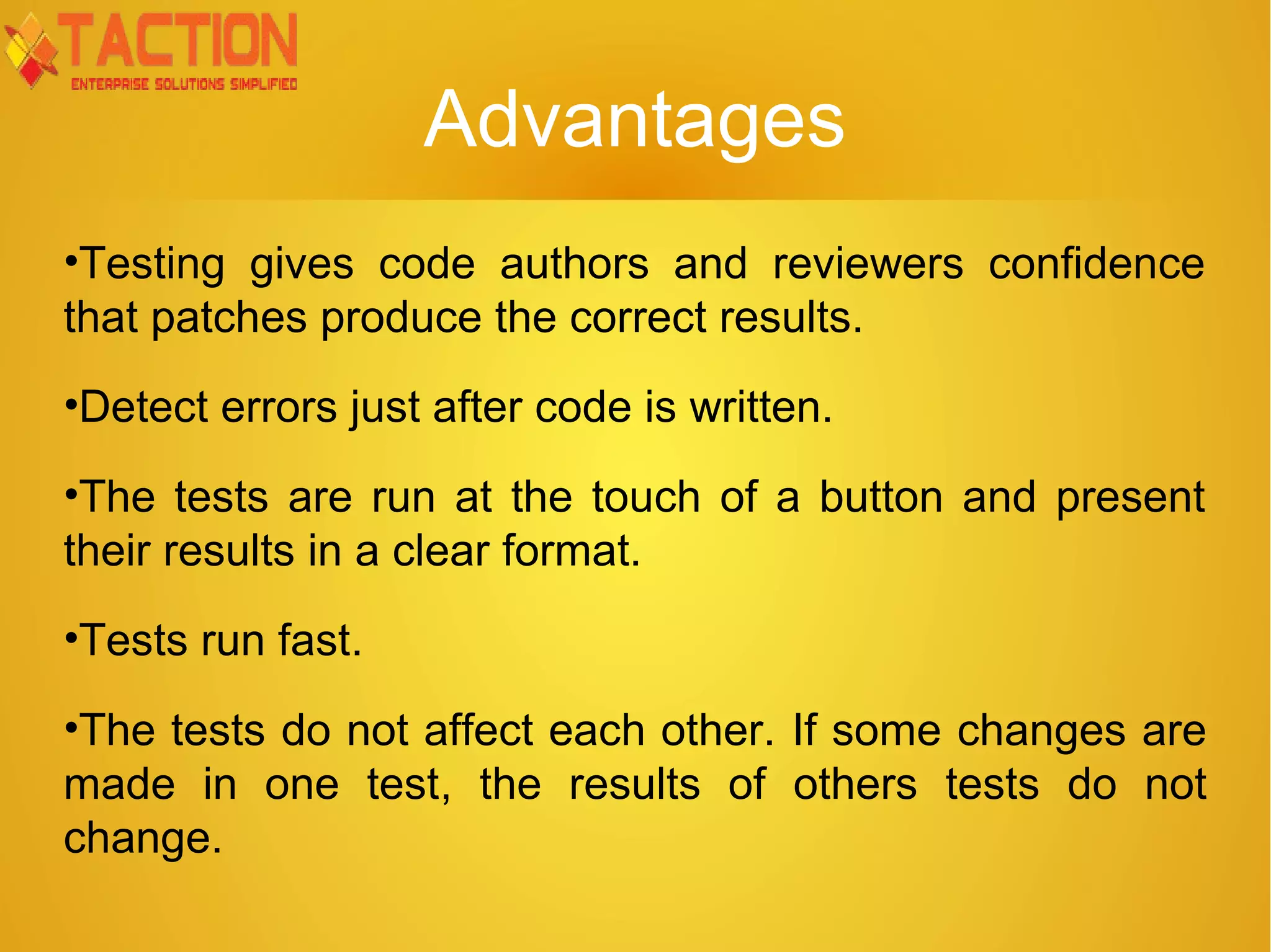 Advantages •Testing gives code authors and reviewers confidence that patches produce the correct results. •Detect errors just after code is written. •The tests are run at the touch of a button and present their results in a clear format. •Tests run fast. •The tests do not affect each other. If some changes are made in one test, the results of others tests do not change. 