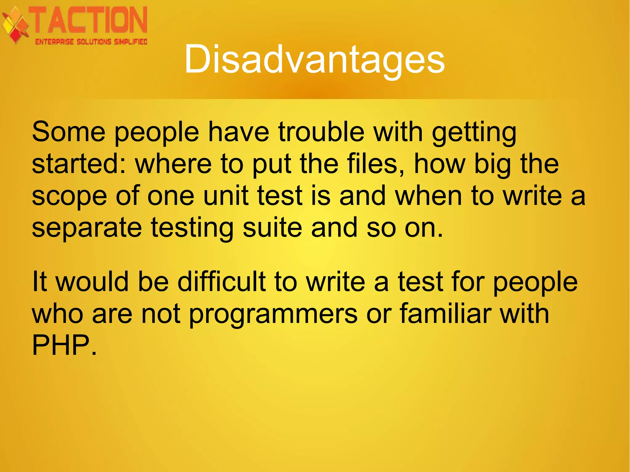 Disadvantages Some people have trouble with getting started: where to put the files, how big the scope of one unit test is and when to write a separate testing suite and so on. It would be difficult to write a test for people who are not programmers or familiar with PHP. 