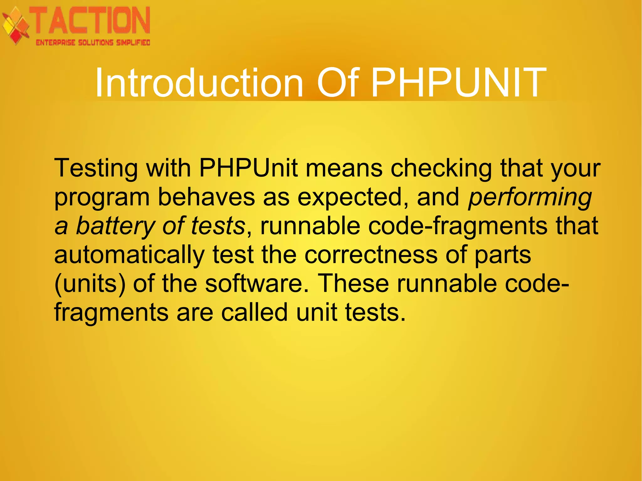 Introduction Of PHPUNIT Testing with PHPUnit means checking that your program behaves as expected, and performing a battery of tests, runnable code-fragments that automatically test the correctness of parts (units) of the software. These runnable code- fragments are called unit tests. 