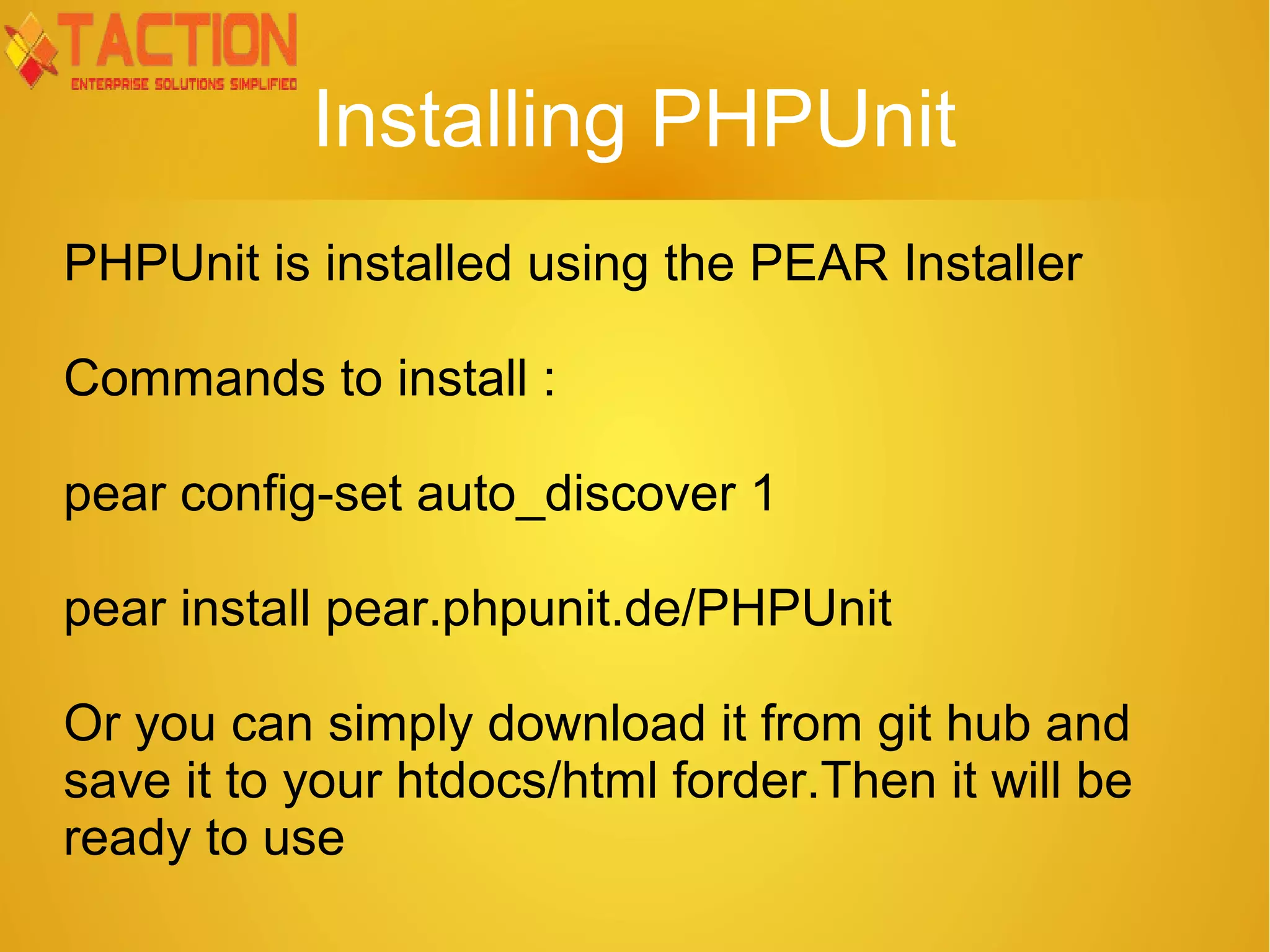 Installing PHPUnit PHPUnit is installed using the PEAR Installer Commands to install : pear config-set auto_discover 1 pear install pear.phpunit.de/PHPUnit Or you can simply download it from git hub and save it to your htdocs/html forder.Then it will be ready to use 