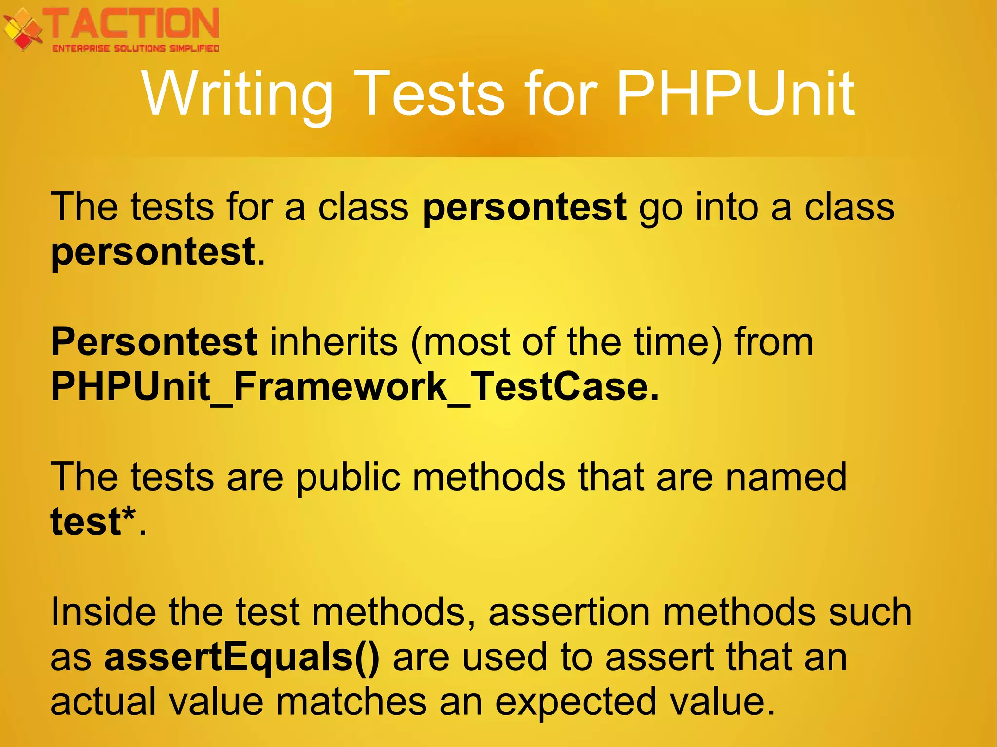 Writing Tests for PHPUnit The tests for a class persontest go into a class persontest. Persontest inherits (most of the time) from PHPUnit_Framework_TestCase. The tests are public methods that are named test*. Inside the test methods, assertion methods such as assertEquals() are used to assert that an actual value matches an expected value. 