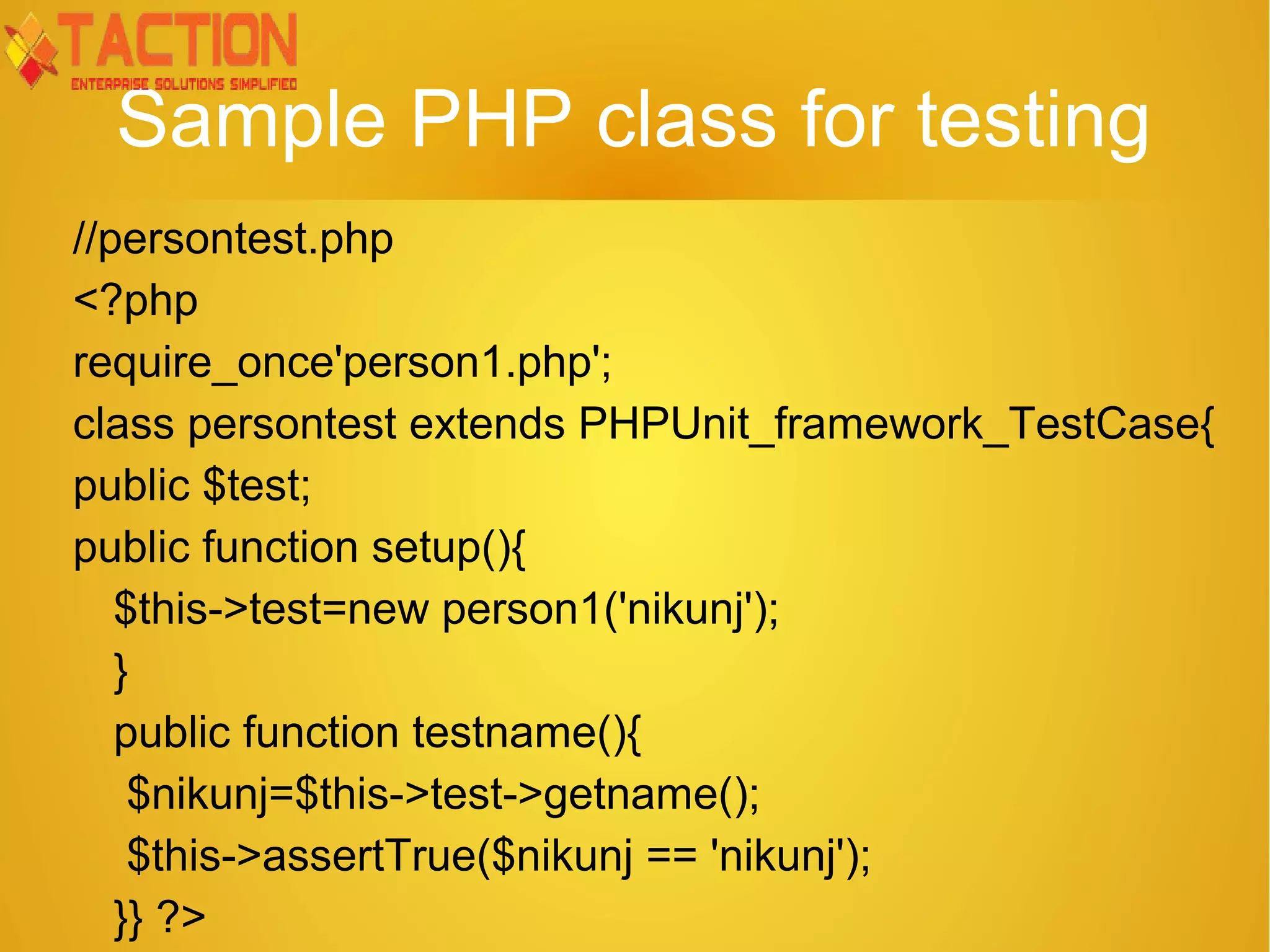 Sample PHP class for testing //persontest.php <?php require_once'person1.php'; class persontest extends PHPUnit_framework_TestCase{ public $test; public function setup(){ $this->test=new person1('nikunj'); } public function testname(){ $nikunj=$this->test->getname(); $this->assertTrue($nikunj == 'nikunj'); }} ?> 