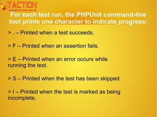 For each test run, the PHPUnit command-line
tool prints one character to indicate progress:
> . – Printed when a test succeeds.
> F – Printed when an assertion fails.
> E – Printed when an error occurs while
running the test.
> S – Printed when the test has been skipped.
> I – Printed when the test is marked as being
incomplete.
 