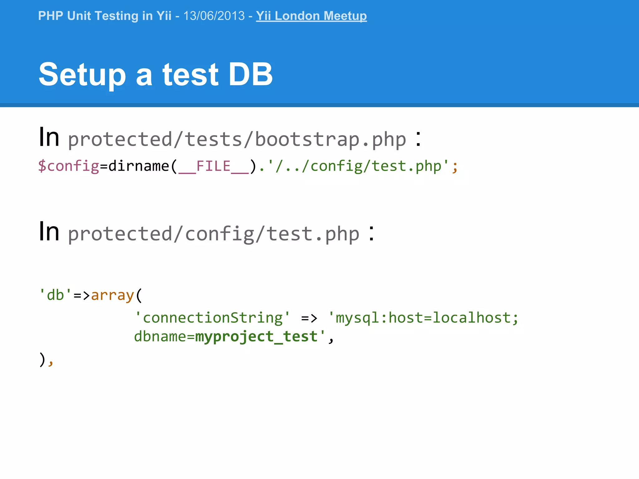 Setup a test DB In protected/tests/bootstrap.php : $config=dirname(__FILE__).'/../config/test.php'; In protected/config/test.php : 'db'=>array( 'connectionString' => 'mysql:host=localhost; dbname=myproject_test', ), PHP Unit Testing in Yii - 13/06/2013 - Yii London Meetup 