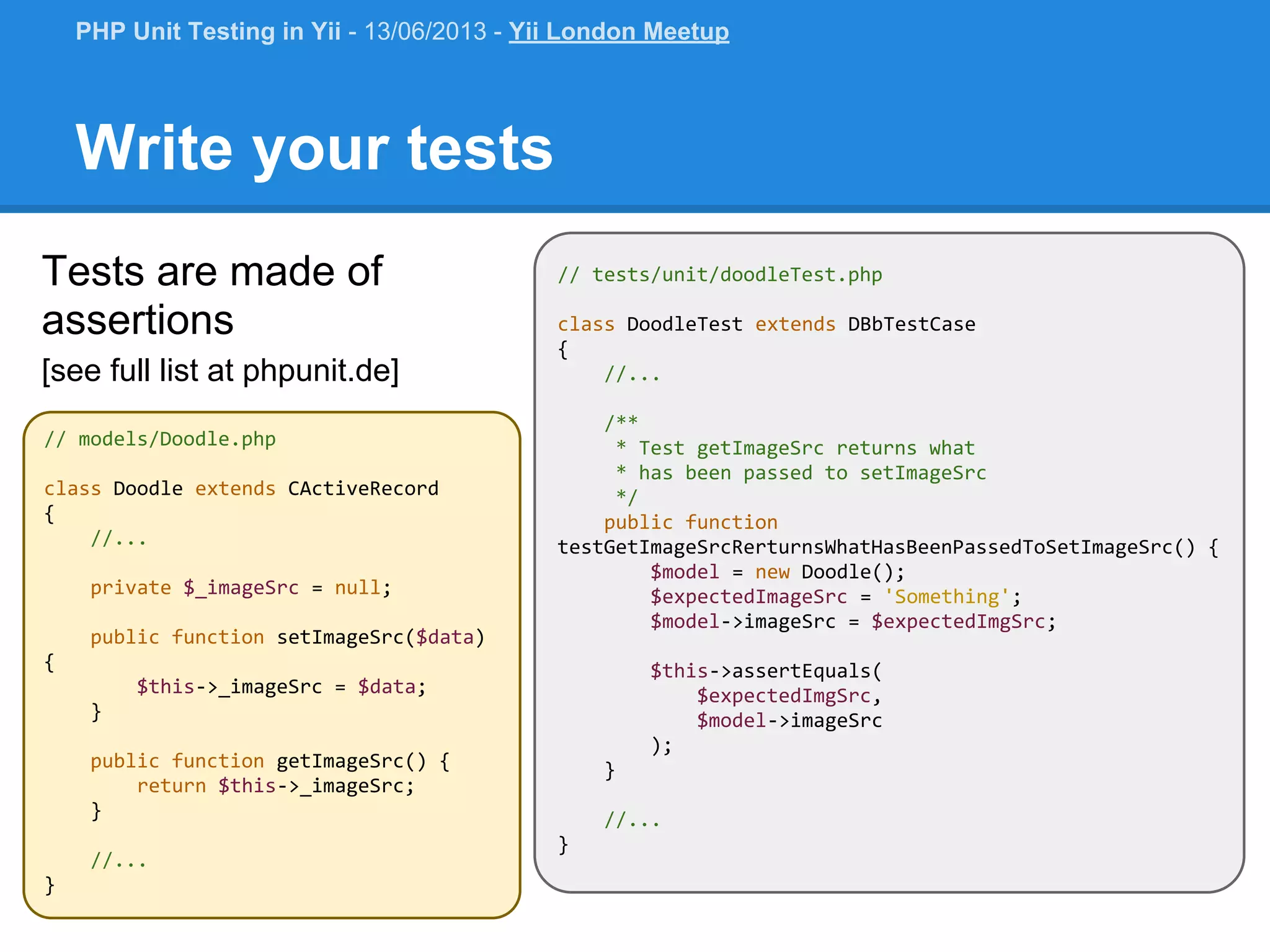 // tests/unit/doodleTest.php class DoodleTest extends DBbTestCase { //... /** * Test getImageSrc returns what * has been passed to setImageSrc */ public function testGetImageSrcRerturnsWhatHasBeenPassedToSetImageSrc() { $model = new Doodle(); $expectedImageSrc = 'Something'; $model->imageSrc = $expectedImgSrc; $this->assertEquals( $expectedImgSrc, $model->imageSrc ); } //... } // models/Doodle.php class Doodle extends CActiveRecord { //... private $_imageSrc = null; public function setImageSrc($data) { $this->_imageSrc = $data; } public function getImageSrc() { return $this->_imageSrc; } //... } Write your tests Tests are made of assertions [see full list at phpunit.de] PHP Unit Testing in Yii - 13/06/2013 - Yii London Meetup 