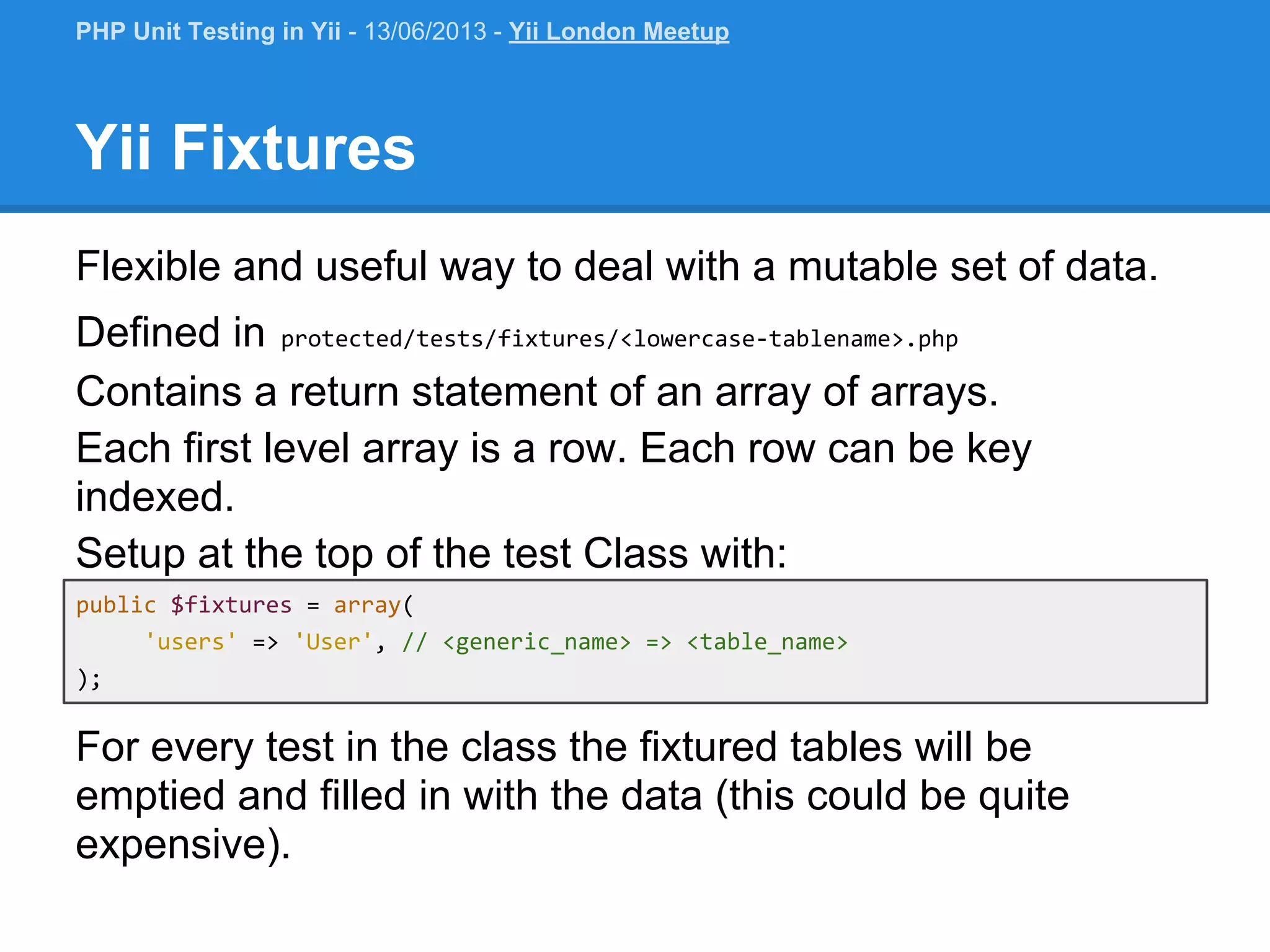 public $fixtures = array( 'users' => 'User', // <generic_name> => <table_name> ); Yii Fixtures Flexible and useful way to deal with a mutable set of data. Defined in protected/tests/fixtures/<lowercase-tablename>.php Contains a return statement of an array of arrays. Each first level array is a row. Each row can be key indexed. Setup at the top of the test Class with: PHP Unit Testing in Yii - 13/06/2013 - Yii London Meetup For every test in the class the fixtured tables will be emptied and filled in with the data (this could be quite expensive). 