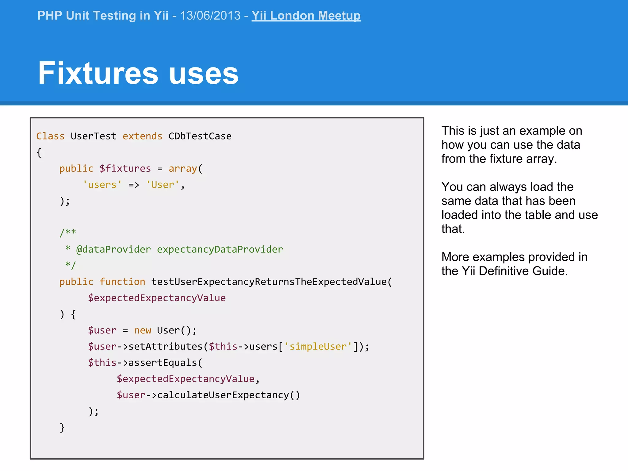 Class UserTest extends CDbTestCase { public $fixtures = array( 'users' => 'User', ); /** * @dataProvider expectancyDataProvider */ public function testUserExpectancyReturnsTheExpectedValue( $expectedExpectancyValue ) { $user = new User(); $user->setAttributes($this->users['simpleUser']); $this->assertEquals( $expectedExpectancyValue, $user->calculateUserExpectancy() ); } Fixtures uses This is just an example on how you can use the data from the fixture array. You can always load the same data that has been loaded into the table and use that. More examples provided in the Yii Definitive Guide. PHP Unit Testing in Yii - 13/06/2013 - Yii London Meetup 