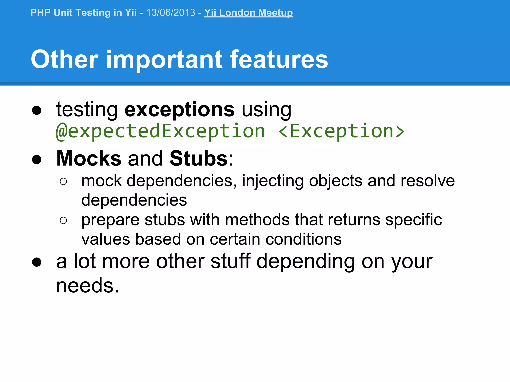 Other important features ● testing exceptions using @expectedException <Exception> ● Mocks and Stubs: ○ mock dependencies, injecting objects and resolve dependencies ○ prepare stubs with methods that returns specific values based on certain conditions ● a lot more other stuff depending on your needs. PHP Unit Testing in Yii - 13/06/2013 - Yii London Meetup 