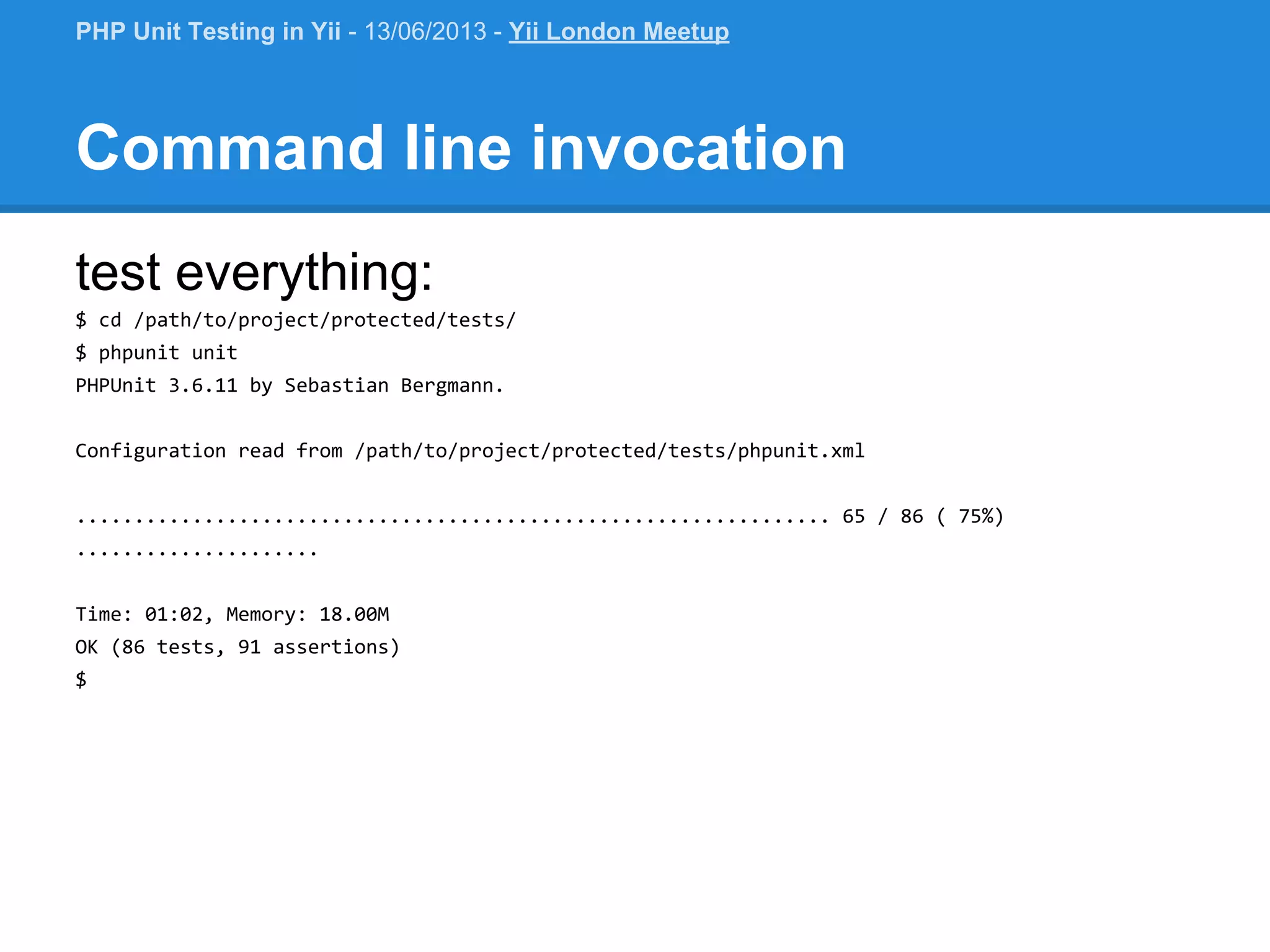 Command line invocation test everything: $ cd /path/to/project/protected/tests/ $ phpunit unit PHPUnit 3.6.11 by Sebastian Bergmann. Configuration read from /path/to/project/protected/tests/phpunit.xml ................................................................. 65 / 86 ( 75%) ..................... Time: 01:02, Memory: 18.00M OK (86 tests, 91 assertions) $ PHP Unit Testing in Yii - 13/06/2013 - Yii London Meetup 