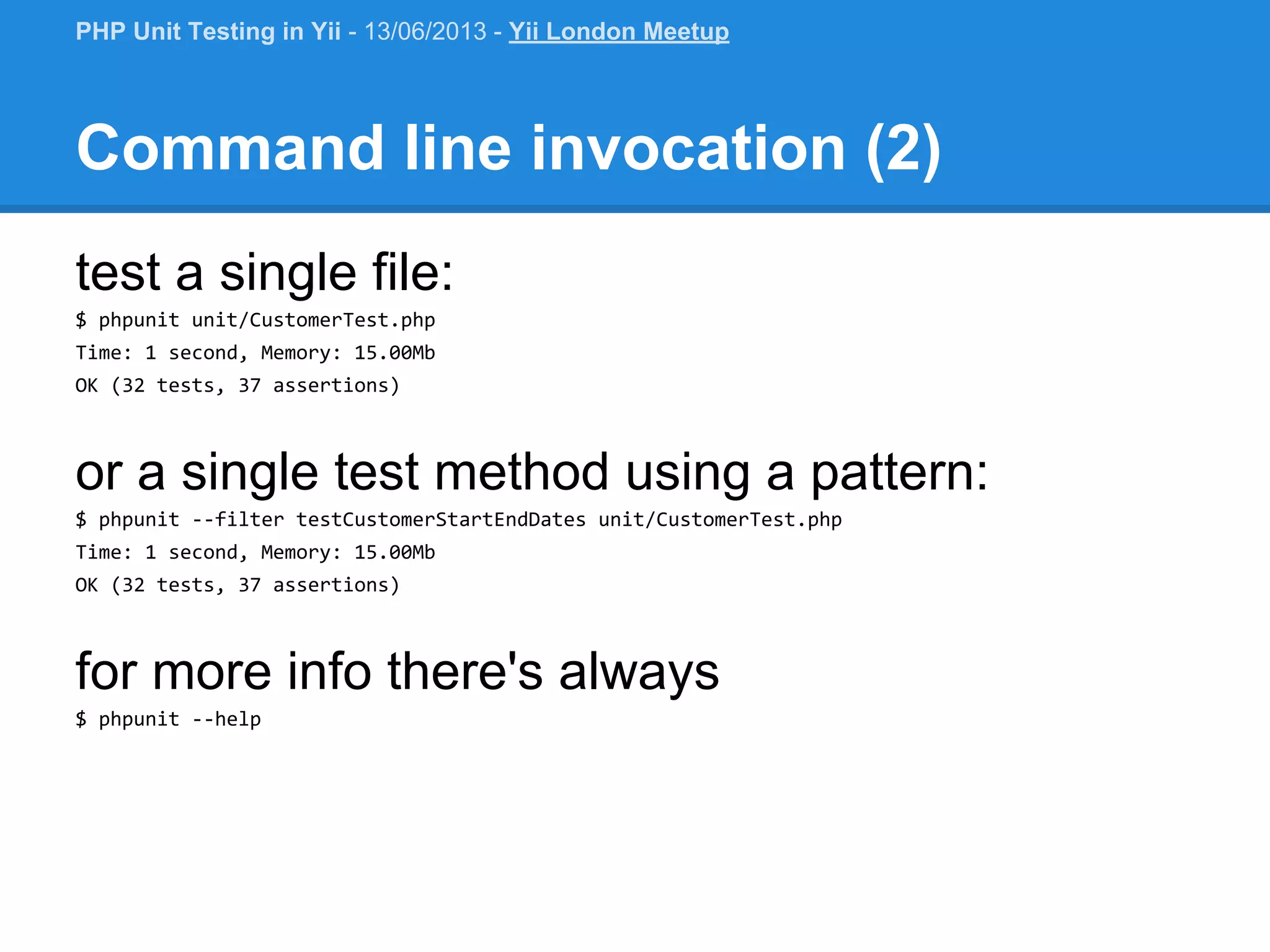 Command line invocation (2) test a single file: $ phpunit unit/CustomerTest.php Time: 1 second, Memory: 15.00Mb OK (32 tests, 37 assertions) or a single test method using a pattern: $ phpunit --filter testCustomerStartEndDates unit/CustomerTest.php Time: 1 second, Memory: 15.00Mb OK (32 tests, 37 assertions) for more info there's always $ phpunit --help PHP Unit Testing in Yii - 13/06/2013 - Yii London Meetup 