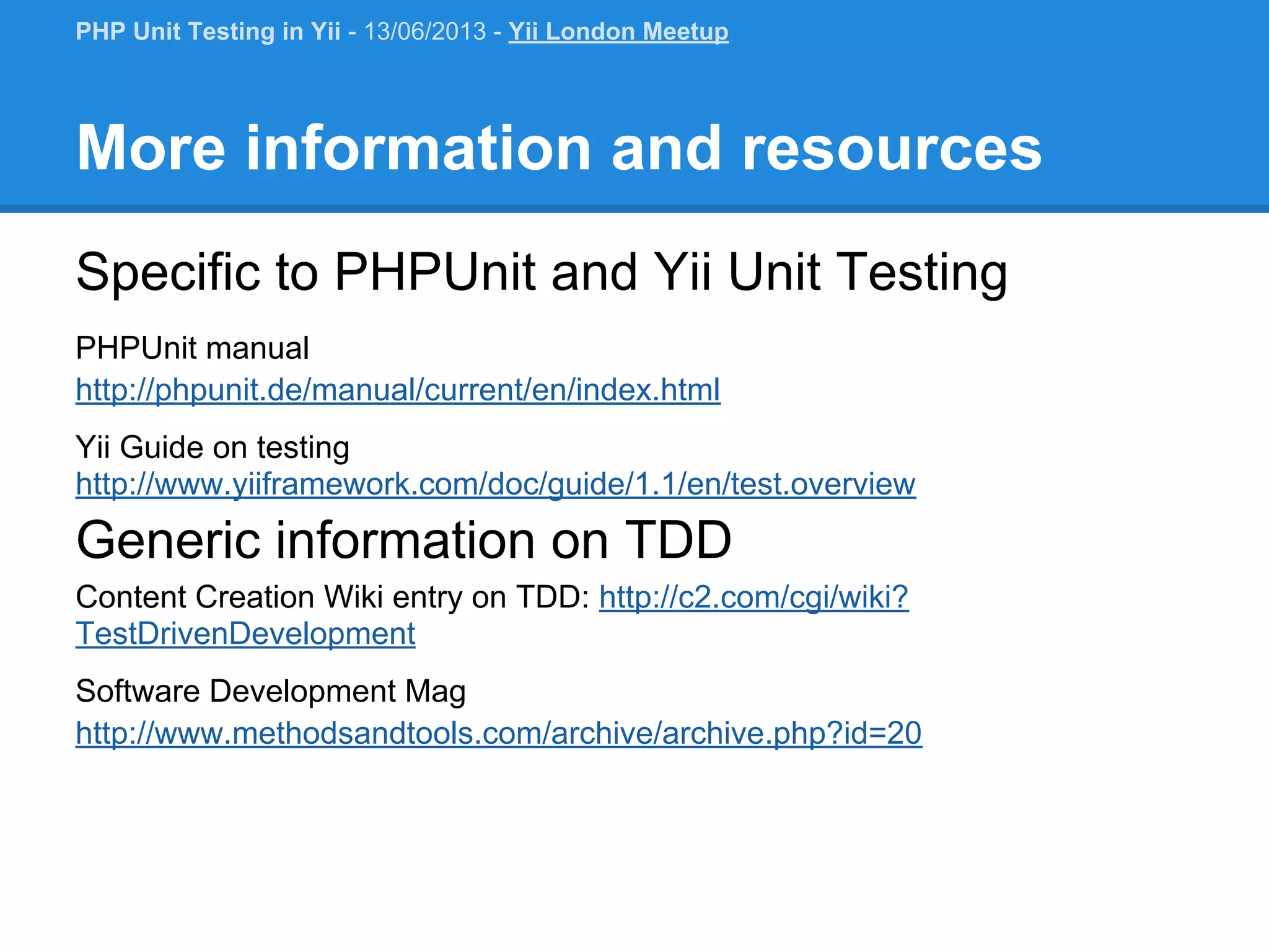 More information and resources Specific to PHPUnit and Yii Unit Testing PHPUnit manual http://phpunit.de/manual/current/en/index.html Yii Guide on testing http://www.yiiframework.com/doc/guide/1.1/en/test.overview Generic information on TDD Content Creation Wiki entry on TDD: http://c2.com/cgi/wiki? TestDrivenDevelopment Software Development Mag http://www.methodsandtools.com/archive/archive.php?id=20 PHP Unit Testing in Yii - 13/06/2013 - Yii London Meetup 