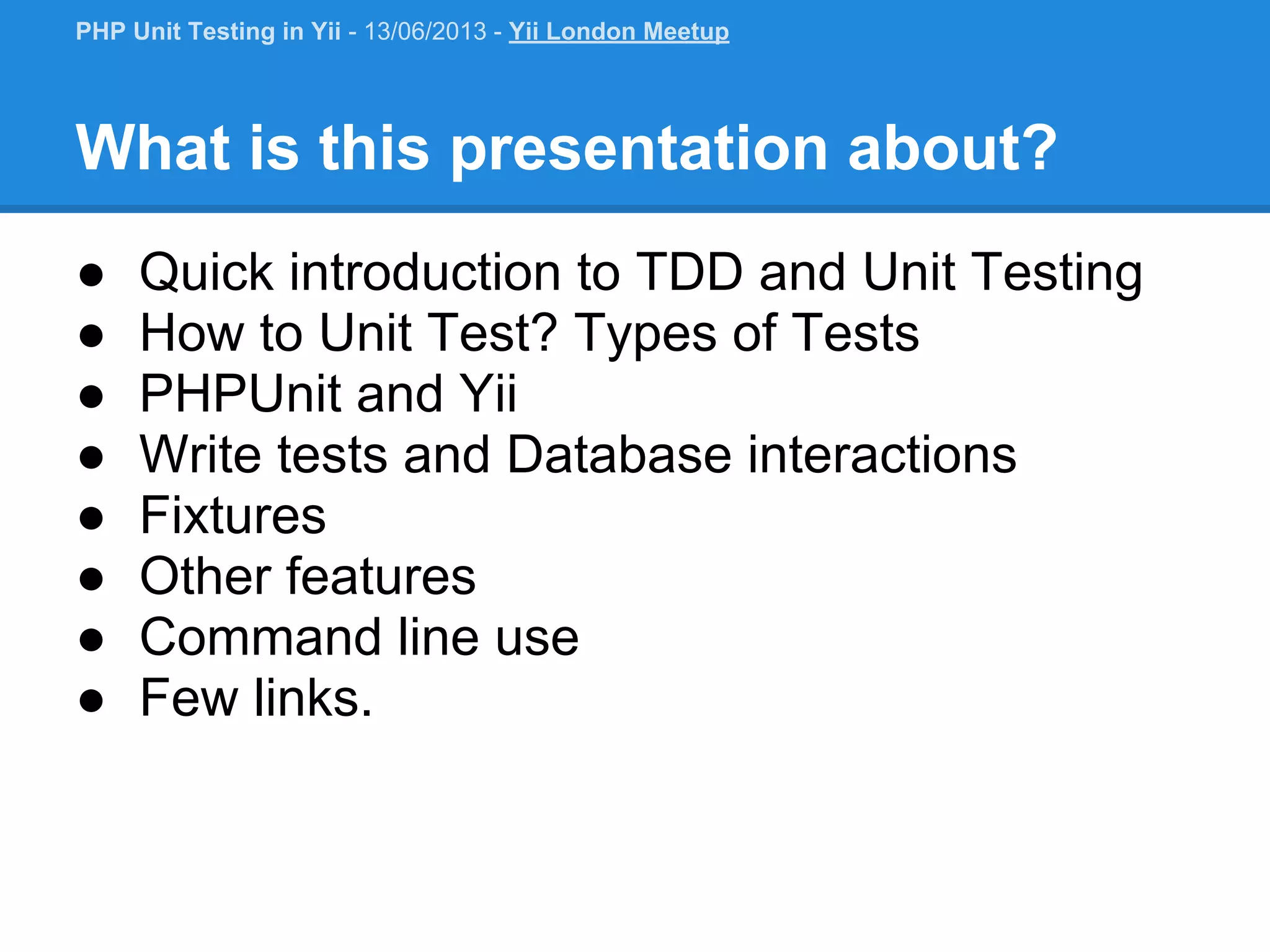What is this presentation about? ● Quick introduction to TDD and Unit Testing ● How to Unit Test? Types of Tests ● PHPUnit and Yii ● Write tests and Database interactions ● Fixtures ● Other features ● Command line use ● Few links. PHP Unit Testing in Yii - 13/06/2013 - Yii London Meetup 