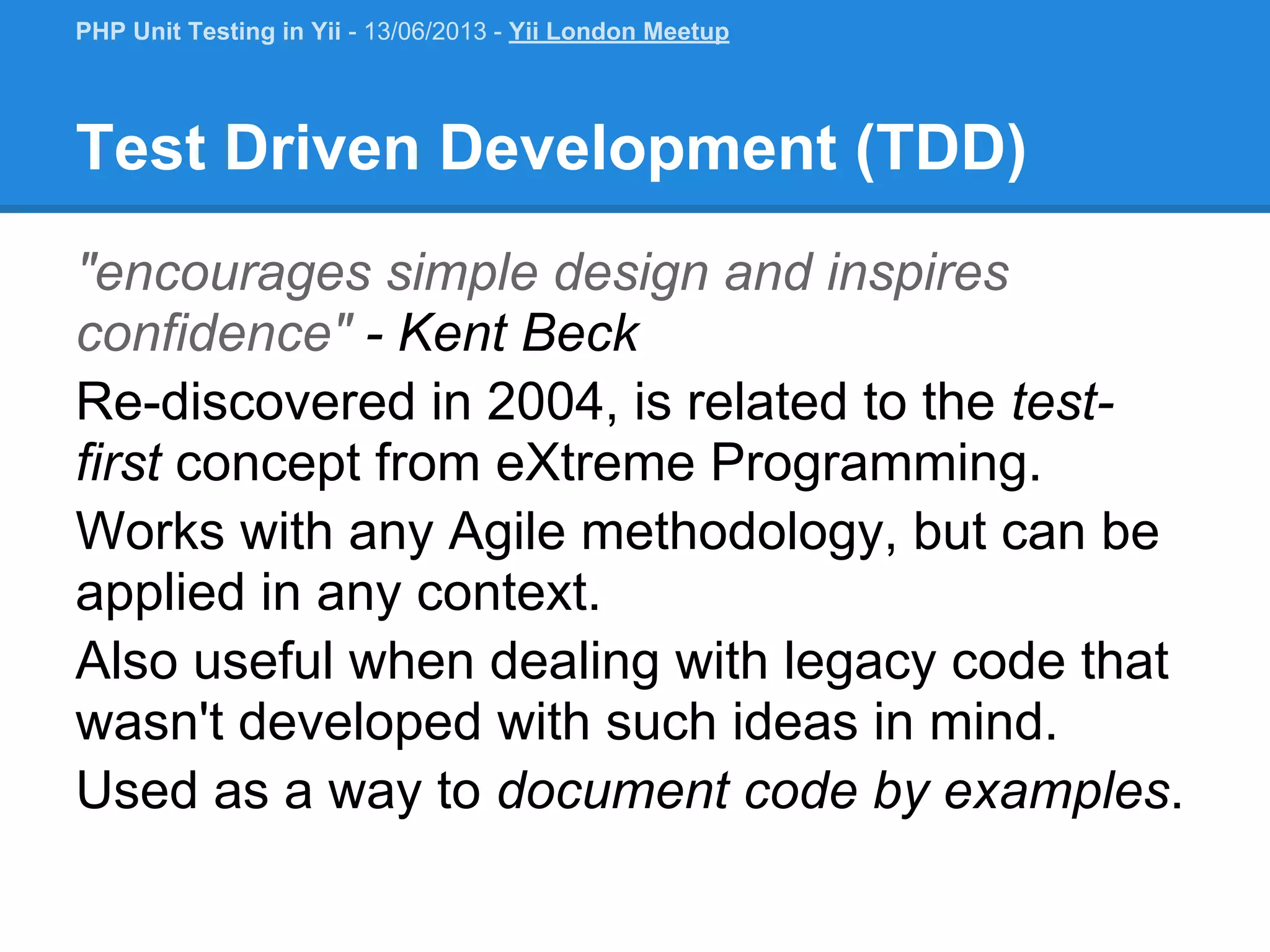 Test Driven Development (TDD) "encourages simple design and inspires confidence" - Kent Beck Re-discovered in 2004, is related to the test- first concept from eXtreme Programming. Works with any Agile methodology, but can be applied in any context. Also useful when dealing with legacy code that wasn't developed with such ideas in mind. Used as a way to document code by examples. PHP Unit Testing in Yii - 13/06/2013 - Yii London Meetup 