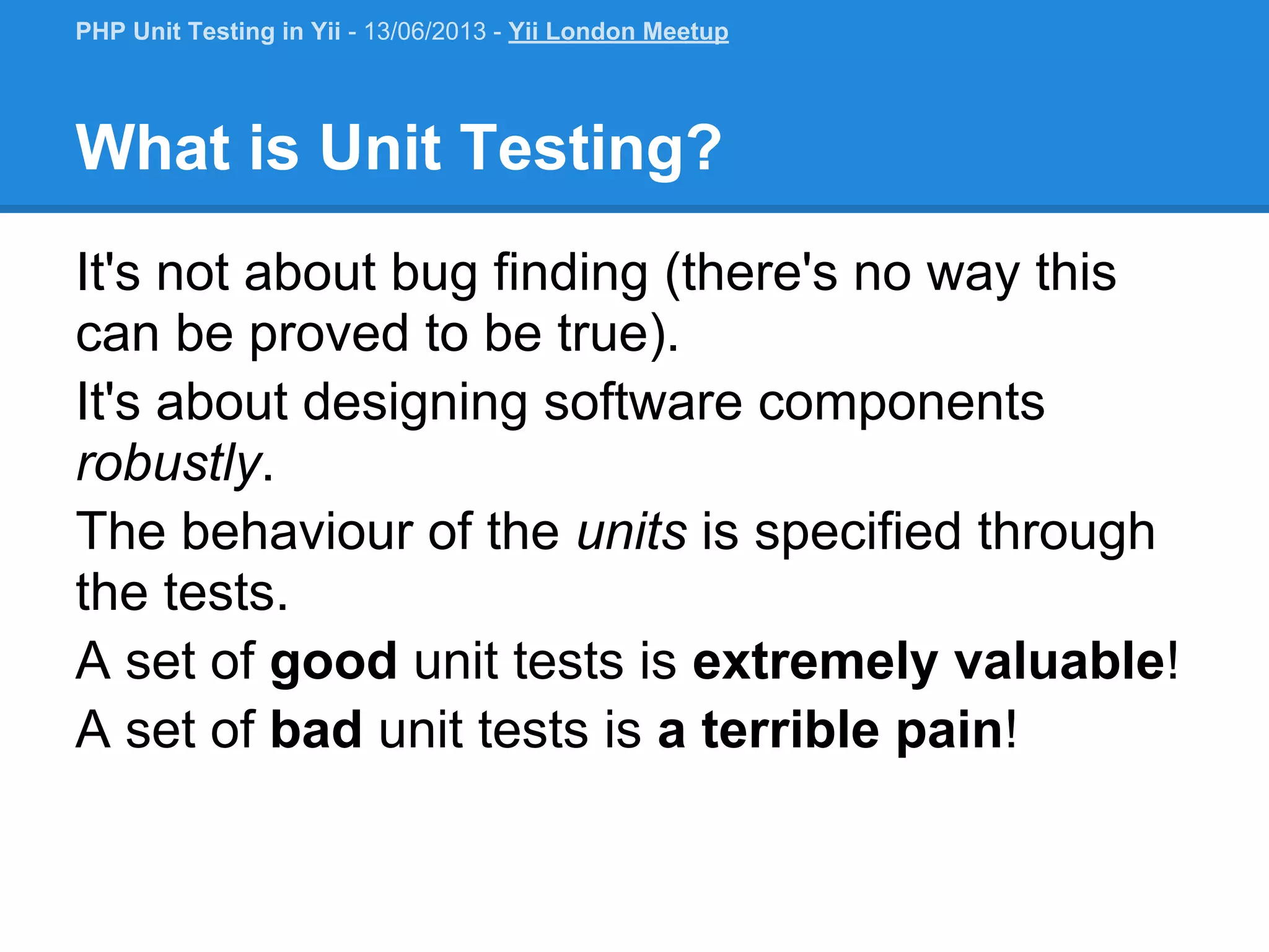 What is Unit Testing? It's not about bug finding (there's no way this can be proved to be true). It's about designing software components robustly. The behaviour of the units is specified through the tests. A set of good unit tests is extremely valuable! A set of bad unit tests is a terrible pain! PHP Unit Testing in Yii - 13/06/2013 - Yii London Meetup 