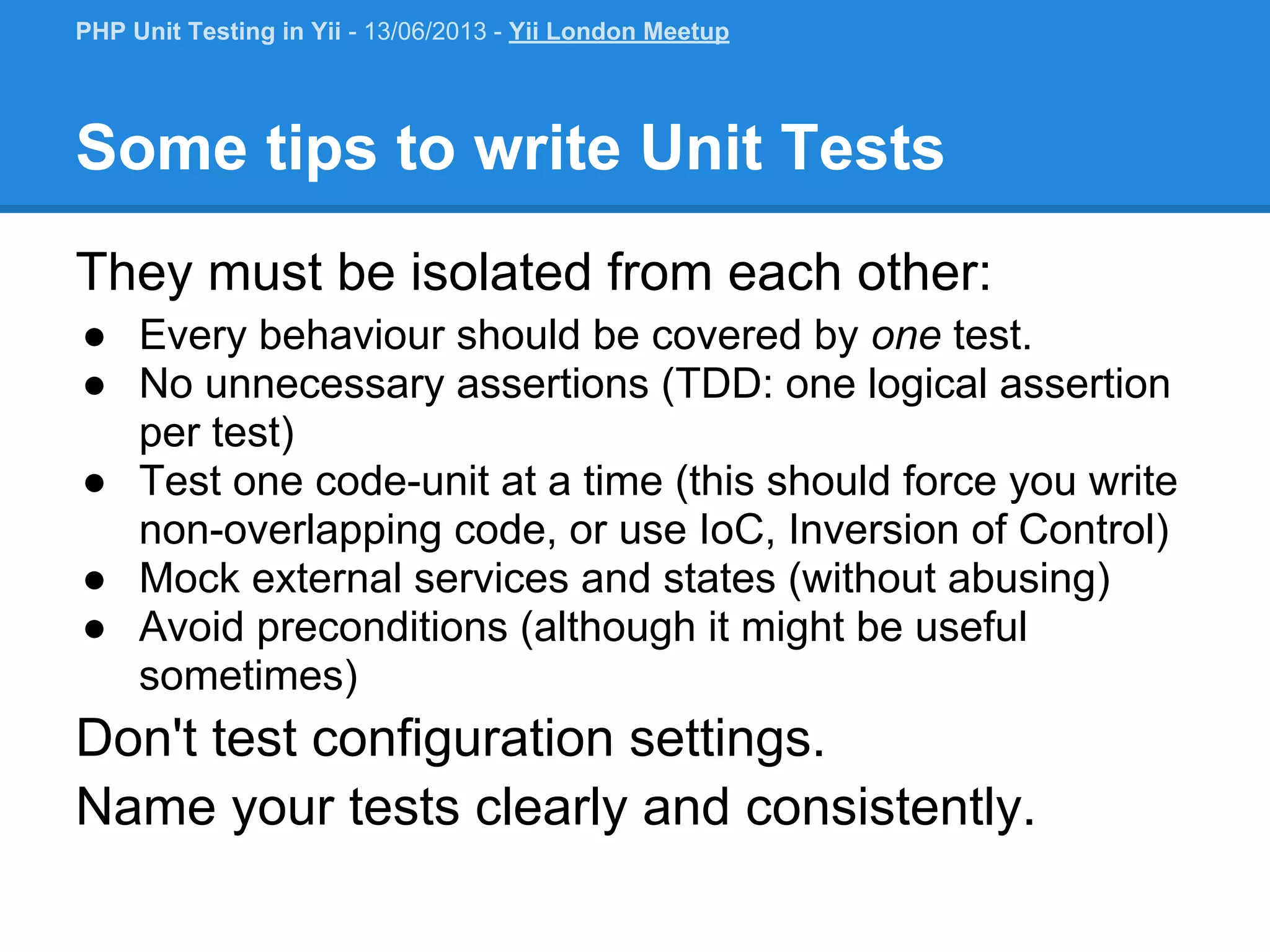 Some tips to write Unit Tests They must be isolated from each other: ● Every behaviour should be covered by one test. ● No unnecessary assertions (TDD: one logical assertion per test) ● Test one code-unit at a time (this should force you write non-overlapping code, or use IoC, Inversion of Control) ● Mock external services and states (without abusing) ● Avoid preconditions (although it might be useful sometimes) Don't test configuration settings. Name your tests clearly and consistently. PHP Unit Testing in Yii - 13/06/2013 - Yii London Meetup 
