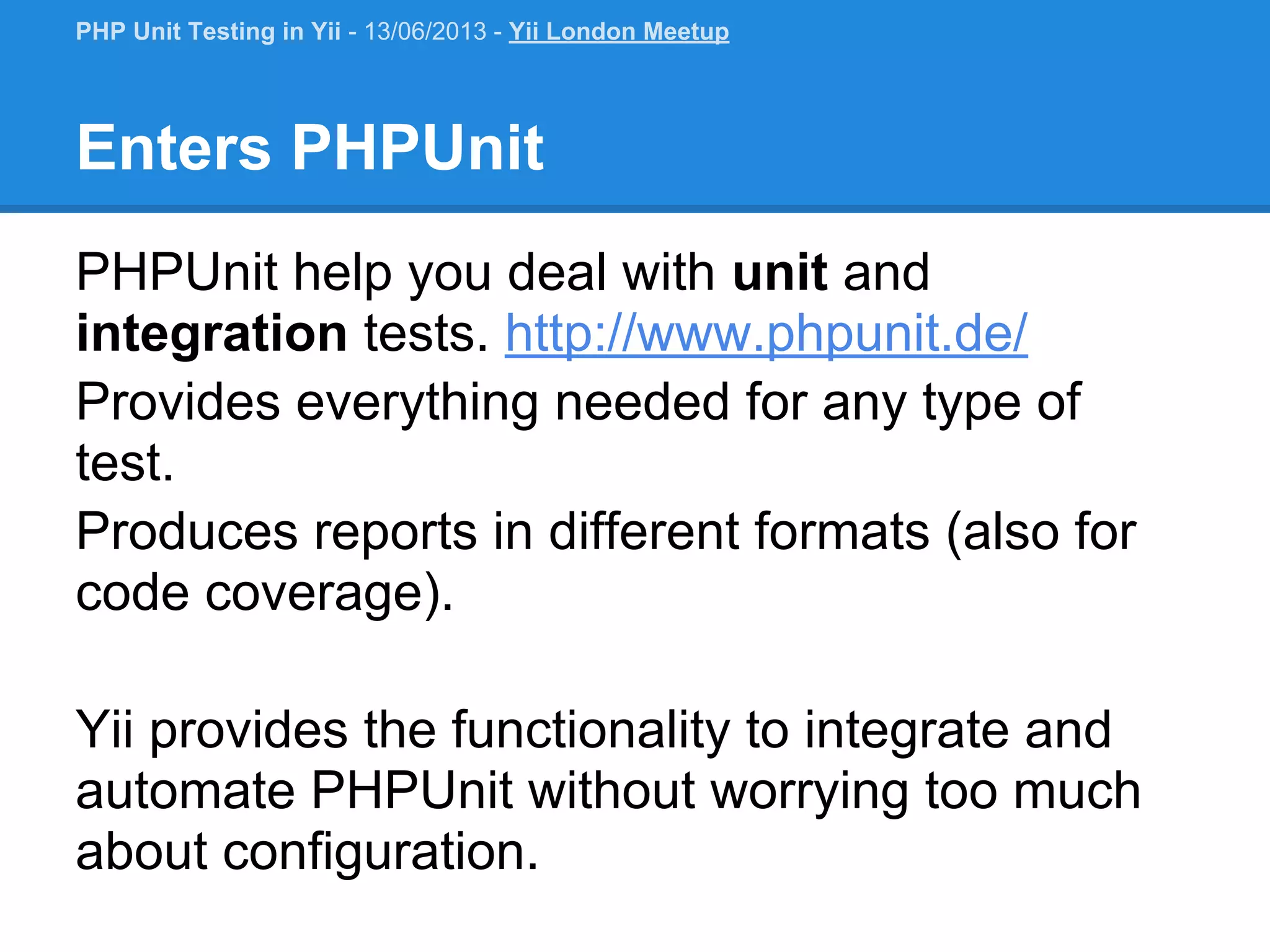 Enters PHPUnit PHPUnit help you deal with unit and integration tests. http://www.phpunit.de/ Provides everything needed for any type of test. Produces reports in different formats (also for code coverage). Yii provides the functionality to integrate and automate PHPUnit without worrying too much about configuration. PHP Unit Testing in Yii - 13/06/2013 - Yii London Meetup 
