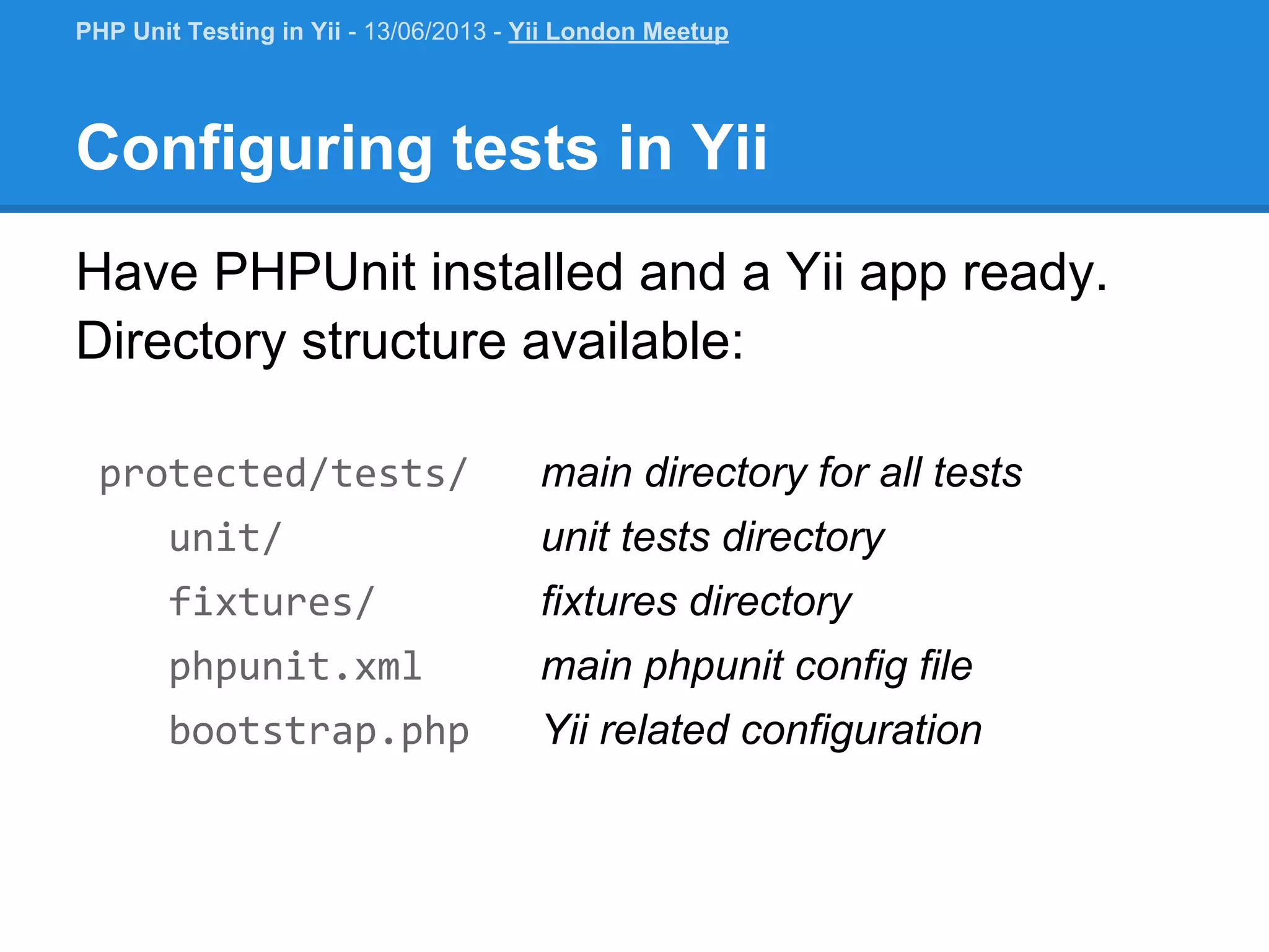 Configuring tests in Yii Have PHPUnit installed and a Yii app ready. Directory structure available: protected/tests/ main directory for all tests unit/ unit tests directory fixtures/ fixtures directory phpunit.xml main phpunit config file bootstrap.php Yii related configuration PHP Unit Testing in Yii - 13/06/2013 - Yii London Meetup 
