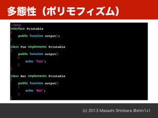 多態性（ポリモフィズム）
(c) 2013 Masashi Shinbara @shin1x1
<?php
interface Printable
{
public function output();
}
class Foo implements Printable
{
public function output()
{
echo 'Foo';
}
}
class Bar implements Printable
{
public function output()
{
echo 'Bar';
}
}
 