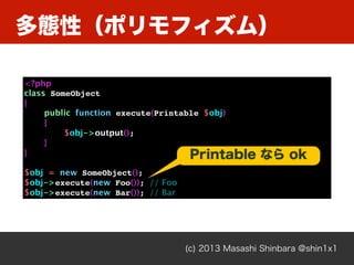 多態性（ポリモフィズム）
(c) 2013 Masashi Shinbara @shin1x1
<?php
class SomeObject
{
public function execute(Printable $obj)
{
$obj->output();
}
}
$obj = new SomeObject();
$obj->execute(new Foo()); // Foo
$obj->execute(new Bar()); // Bar
Printable なら ok
 