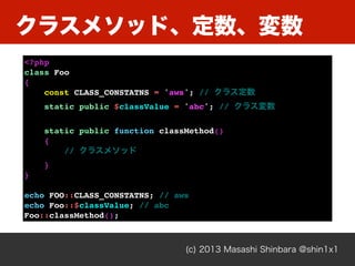 クラスメソッド、定数、変数
(c) 2013 Masashi Shinbara @shin1x1
<?php
class Foo
{
const CLASS_CONSTATNS = 'aws'; // クラス定数
static public $classValue = 'abc'; // クラス変数
static public function classMethod()
{
// クラスメソッド
}
}
echo FOO::CLASS_CONSTATNS; // aws
echo Foo::$classValue; // abc
Foo::classMethod();
 