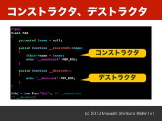 コンストラクタ、デストラクタ
(c) 2013 Masashi Shinbara @shin1x1
<?php
class Foo
{
protected $name = null;
public function __construct($name)
{
$this->name = $name;
echo '__construct'.PHP_EOL;
}
public function __destruct()
{
echo '__destruct'.PHP_EOL;
}
}
$obj = new Foo('Jun'); // __construct
// __destruct
コンストラクタ
デストラクタ
 