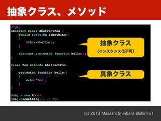 抽象クラス、メソッド
(c) 2013 Masashi Shinbara @shin1x1
<?php
abstract class AbstractFoo {
public function something()
{
$this->hello();
}
abstract protected function hello();
}
class Foo extends AbstractFoo
{
protected function hello()
{
echo 'Foo';
}
}
$obj = new Foo();
$obj->something(); // Foo
抽象クラス
（インスタンス化不可）
具象クラス
 