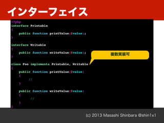 インターフェイス
(c) 2013 Masashi Shinbara @shin1x1
<?php
interface Printable
{
public function printValue($value);
}
interface Writable
{
public function writeValue($value);
}
class Foo implements Printable, Writable
{
public function printValue($value)
{
//
}
public function writeValue($value)
{
//
}
}
複数実装可
 