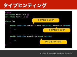 タイプヒンティング
(c) 2013 Masashi Shinbara @shin1x1
<?php
interface Printable {}
interface Writable {}
class Foo
{
public function bar(Printable $printer, Writable $writer)
{
//
}
public function something(array $array)
{
//
}
}
タイプヒンティング
タイプヒンティング
タイプヒンティング
 